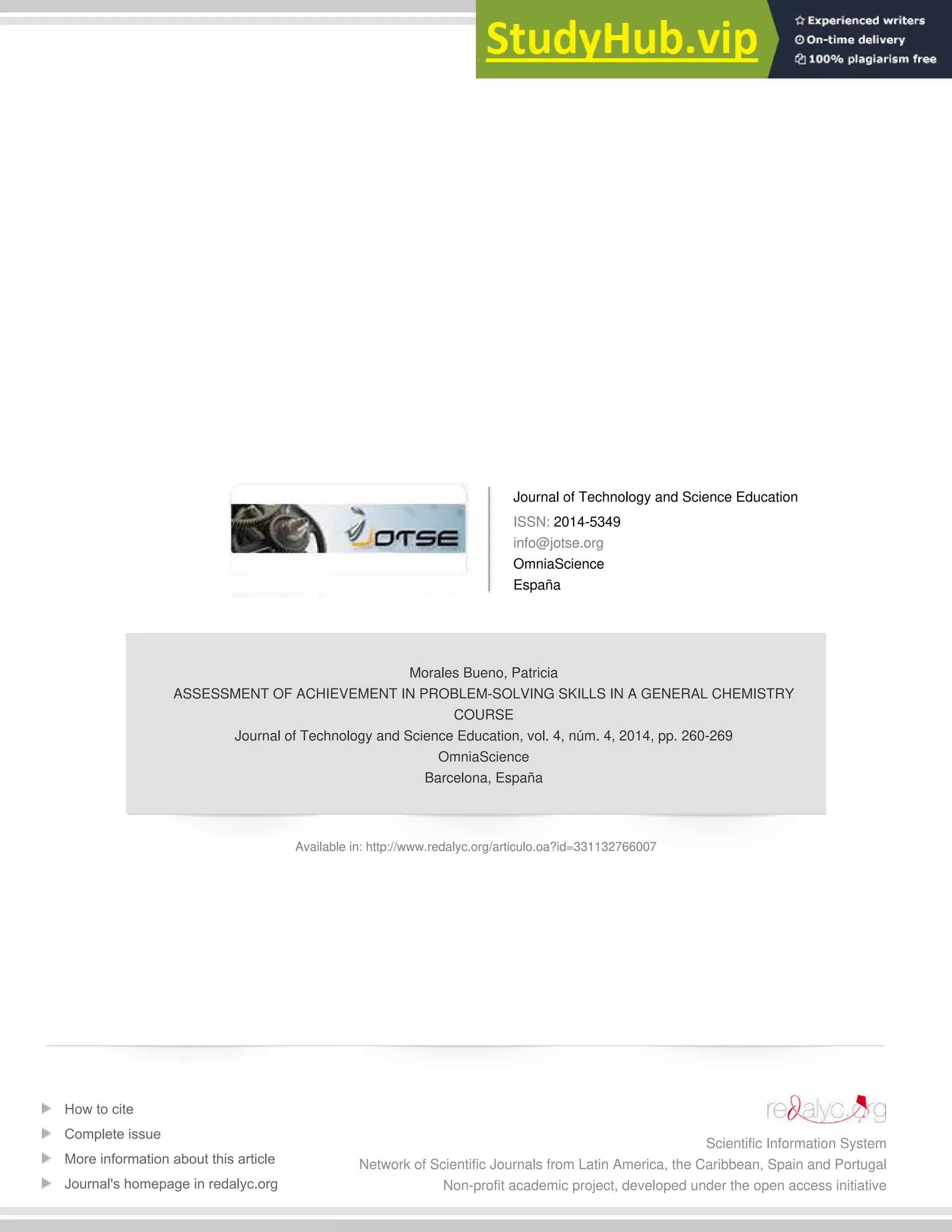Journal of Technology and Science Education
ISSN: 2014-5349
info@jotse.org
OmniaScience
España
Morales Bueno, Patricia
ASSESSMENT OF ACHIEVEMENT IN PROBLEM-SOLVING SKILLS IN A GENERAL CHEMISTRY
COURSE
Journal of Technology and Science Education, vol. 4, núm. 4, 2014, pp. 260-269
OmniaScience
Barcelona, España
Available in: http://www.redalyc.org/articulo.oa?id=331132766007
How to cite
Complete issue
More information about this article
Journal's homepage in redalyc.org
Scientific Information System
Network of Scientific Journals from Latin America, the Caribbean, Spain and Portugal
Non-profit academic project, developed under the open access initiative
 