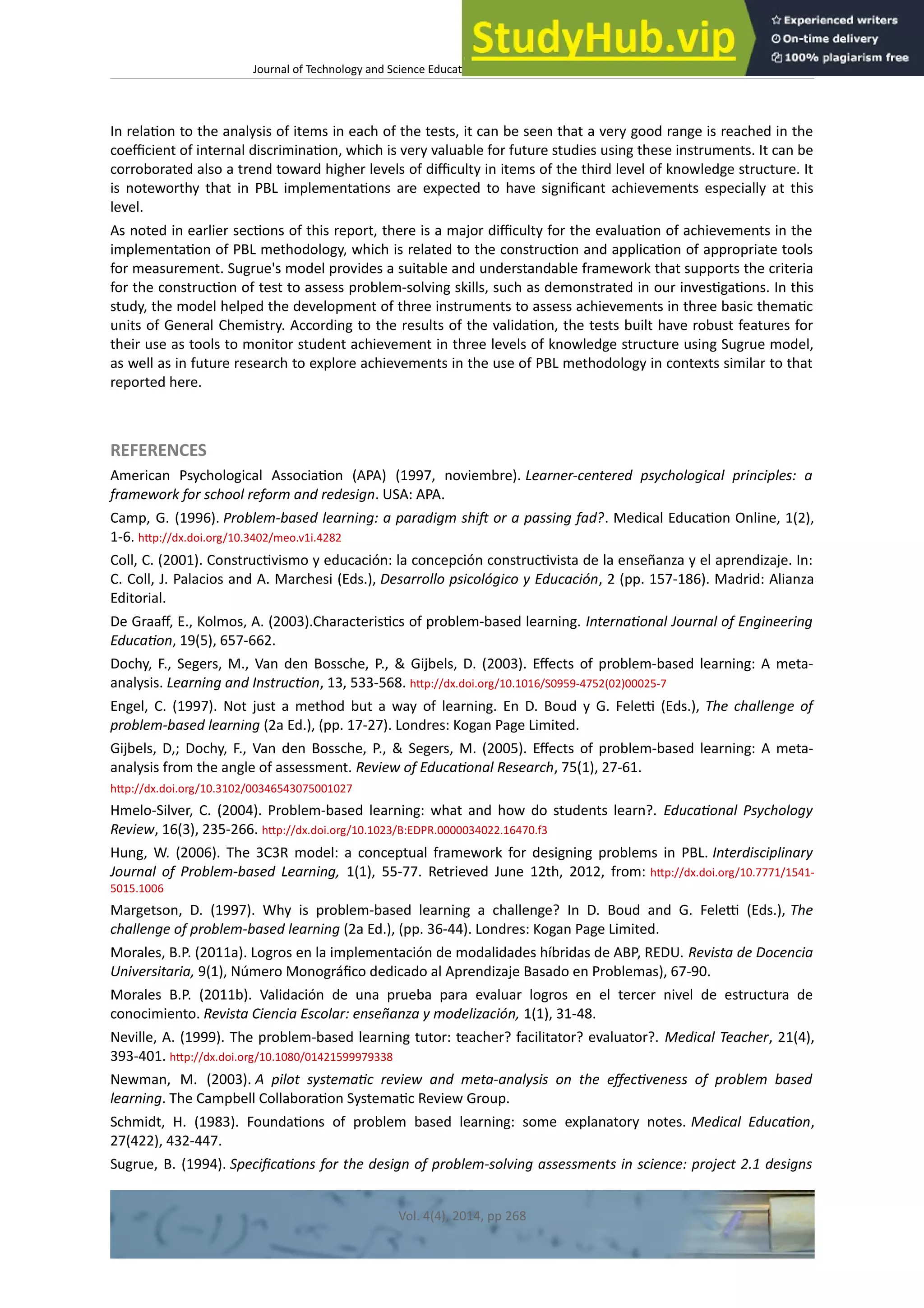 Journal of Technology and Science Educaton – htp://dx.doi.org/10.3926/jotse.100
In relaton to the analysis of items in each of the tests, it can be seen that a very good range is reached in the
coefcient of internal discriminaton, which is very valuable for future studies using these instruments. It can be
corroborated also a trend toward higher levels of difculty in items of the third level of knowledge structure. It
is noteworthy that in PBL implementatons are expected to have signifcant achievements especially at this
level.
As noted in earlier sectons of this report, there is a major difculty for the evaluaton of achievements in the
implementaton of PBL methodology, which is related to the constructon and applicaton of appropriate tools
for measurement. Sugrue's model provides a suitable and understandable framework that supports the criteria
for the constructon of test to assess problem-solving skills, such as demonstrated in our investgatons. In this
study, the model helped the development of three instruments to assess achievements in three basic thematc
units of General Chemistry. According to the results of the validaton, the tests built have robust features for
their use as tools to monitor student achievement in three levels of knowledge structure using Sugrue model,
as well as in future research to explore achievements in the use of PBL methodology in contexts similar to that
reported here.
REFERENCES
American Psychological Associaton (APA) (1997, noviembre). Learner-centered psychological principles: a
framework for school reform and redesign. USA: APA.
Camp, G. (1996). Problem-based learning: a paradigm shif or a passing fad?. Medical Educaton Online, 1(2),
1-6. htp://dx.doi.org/10.3402/meo.v1i.4282
Coll, C. (2001). Constructvismo y educación: la concepción constructvista de la enseñanza y el aprendizaje. In:
C. Coll, J. Palacios and A. Marchesi (Eds.), Desarrollo psicológico y Educación, 2 (pp. 157-186). Madrid: Alianza
Editorial.
De Graaf, E., Kolmos, A. (2003).Characteristcs of problem-based learning. Internatonal Journal of Engineering
Educaton, 19(5), 657-662.
Dochy, F., Segers, M., Van den Bossche, P., & Gijbels, D. (2003). Efects of problem-based learning: A meta-
analysis. Learning and Instructon, 13, 533-568. htp://dx.doi.org/10.1016/S0959-4752(02)00025-7
Engel, C. (1997). Not just a method but a way of learning. En D. Boud y G. Felet (Eds.), The challenge of
problem-based learning (2a Ed.), (pp. 17-27). Londres: Kogan Page Limited.
Gijbels, D,; Dochy, F., Van den Bossche, P., & Segers, M. (2005). Efects of problem-based learning: A meta-
analysis from the angle of assessment. Review of Educatonal Research, 75(1), 27-61.
htp://dx.doi.org/10.3102/00346543075001027
Hmelo-Silver, C. (2004). Problem-based learning: what and how do students learn?. Educatonal Psychology
Review, 16(3), 235-266. htp://dx.doi.org/10.1023/B:EDPR.0000034022.16470.f3
Hung, W. (2006). The 3C3R model: a conceptual framework for designing problems in PBL. Interdisciplinary
Journal of Problem-based Learning, 1(1), 55-77. Retrieved June 12th, 2012, from: htp://dx.doi.org/10.7771/1541-
5015.1006
Margetson, D. (1997). Why is problem-based learning a challenge? In D. Boud and G. Felet (Eds.), The
challenge of problem-based learning (2a Ed.), (pp. 36-44). Londres: Kogan Page Limited.
Morales, B.P. (2011a). Logros en la implementación de modalidades híbridas de ABP, REDU. Revista de Docencia
Universitaria, 9(1), Número Monográfco dedicado al Aprendizaje Basado en Problemas), 67-90.
Morales B.P. (2011b). Validación de una prueba para evaluar logros en el tercer nivel de estructura de
conocimiento. Revista Ciencia Escolar: enseñanza y modelización, 1(1), 31-48.
Neville, A. (1999). The problem-based learning tutor: teacher? facilitator? evaluator?. Medical Teacher, 21(4),
393-401. htp://dx.doi.org/10.1080/01421599979338
Newman, M. (2003). A pilot systematc review and meta-analysis on the efectveness of problem based
learning. The Campbell Collaboraton Systematc Review Group.
Schmidt, H. (1983). Foundatons of problem based learning: some explanatory notes. Medical Educaton,
27(422), 432-447.
Sugrue, B. (1994). Specifcatons for the design of problem-solving assessments in science: project 2.1 designs
Vol. 4(4), 2014, pp 268
 