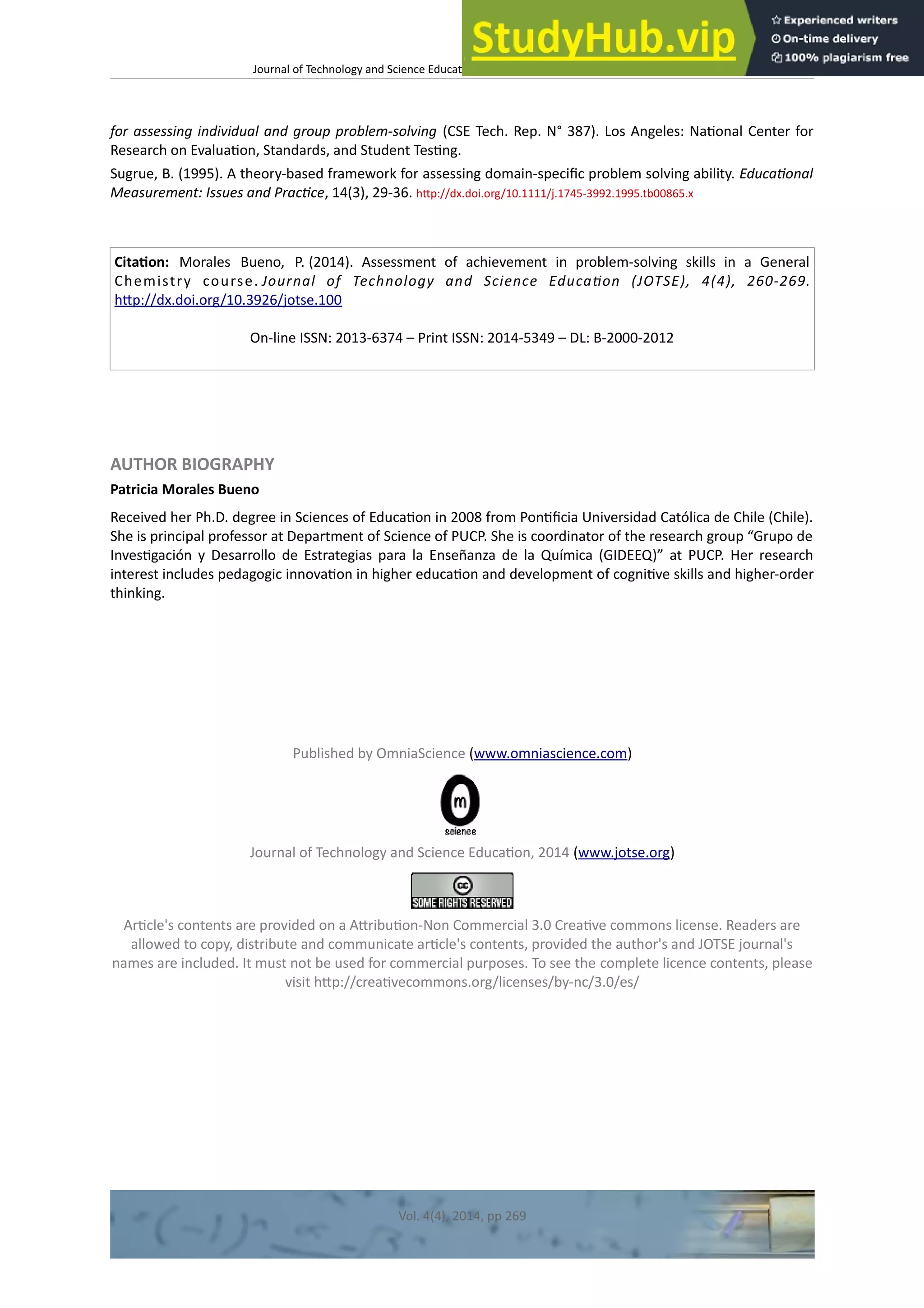 Journal of Technology and Science Educaton – htp://dx.doi.org/10.3926/jotse.100
for assessing individual and group problem-solving (CSE Tech. Rep. N° 387). Los Angeles: Natonal Center for
Research on Evaluaton, Standards, and Student Testng.
Sugrue, B. (1995). A theory-based framework for assessing domain-specifc problem solving ability. Educatonal
Measurement: Issues and Practce, 14(3), 29-36. htp://dx.doi.org/10.1111/j.1745-3992.1995.tb00865.x
Citaton: Morales Bueno, P. (2014). Assessment of achievement in problem-solving skills in a General
Chemistry course. Journal of Technology and Science Educaton (JOTSE), 4(4), 260-269.
htp://dx.doi.org/10.3926/jotse.100
On-line ISSN: 2013-6374 – Print ISSN: 2014-5349 – DL: B-2000-2012
AUTHOR BIOGRAPHY
Patricia Morales Bueno
Received her Ph.D. degree in Sciences of Educaton in 2008 from Pontfcia Universidad Católica de Chile (Chile).
She is principal professor at Department of Science of PUCP. She is coordinator of the research group “Grupo de
Investgación y Desarrollo de Estrategias para la Enseñanza de la Química (GIDEEQ)” at PUCP. Her research
interest includes pedagogic innovaton in higher educaton and development of cognitve skills and higher-order
thinking.
Published by OmniaScience (www.omniascience.com)
Journal of Technology and Science Educaton, 2014 (www.jotse.org)
Artcle's contents are provided on a Atributon-Non Commercial 3.0 Creatve commons license. Readers are
allowed to copy, distribute and communicate artcle's contents, provided the author's and JOTSE journal's
names are included. It must not be used for commercial purposes. To see the complete licence contents, please
visit htp://creatvecommons.org/licenses/by-nc/3.0/es/
Vol. 4(4), 2014, pp 269
 