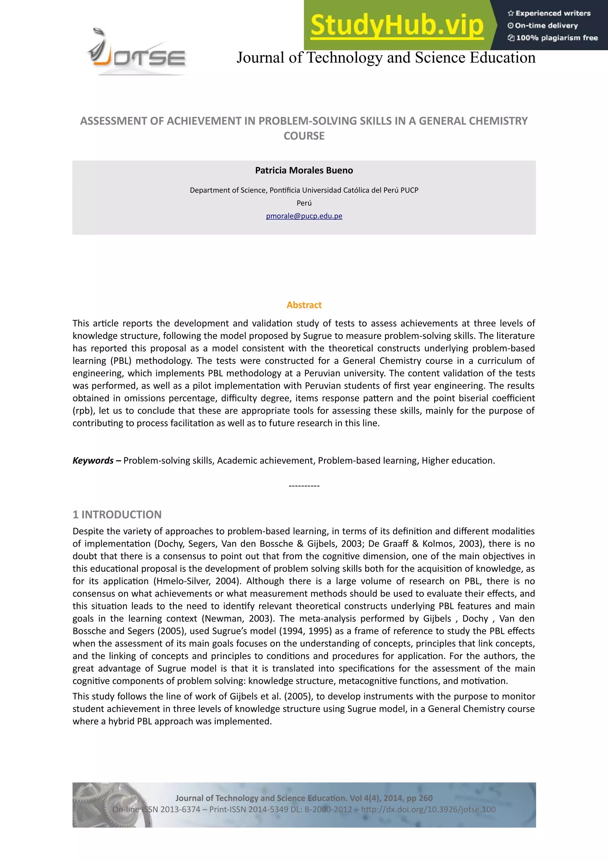 Journal of Technology and Science Education
ASSESSMENT OF ACHIEVEMENT IN PROBLEM-SOLVING SKILLS IN A GENERAL CHEMISTRY
COURSE
Patricia Morales Bueno
Department of Science, Pontfcia Universidad Católica del Perú PUCP
Perú
pmorale@pucp.edu.pe
Abstract
This artcle reports the development and validaton study of tests to assess achievements at three levels of
knowledge structure, following the model proposed by Sugrue to measure problem-solving skills. The literature
has reported this proposal as a model consistent with the theoretcal constructs underlying problem-based
learning (PBL) methodology. The tests were constructed for a General Chemistry course in a curriculum of
engineering, which implements PBL methodology at a Peruvian university. The content validaton of the tests
was performed, as well as a pilot implementaton with Peruvian students of frst year engineering. The results
obtained in omissions percentage, difculty degree, items response patern and the point biserial coefcient
(rpb), let us to conclude that these are appropriate tools for assessing these skills, mainly for the purpose of
contributng to process facilitaton as well as to future research in this line.
Keywords – Problem-solving skills, Academic achievement, Problem-based learning, Higher educaton.
----------
1 INTRODUCTION
Despite the variety of approaches to problem-based learning, in terms of its defniton and diferent modalites
of implementaton (Dochy, Segers, Van den Bossche & Gijbels, 2003; De Graaf & Kolmos, 2003), there is no
doubt that there is a consensus to point out that from the cognitve dimension, one of the main objectves in
this educatonal proposal is the development of problem solving skills both for the acquisiton of knowledge, as
for its applicaton (Hmelo-Silver, 2004). Although there is a large volume of research on PBL, there is no
consensus on what achievements or what measurement methods should be used to evaluate their efects, and
this situaton leads to the need to identfy relevant theoretcal constructs underlying PBL features and main
goals in the learning context (Newman, 2003). The meta-analysis performed by Gijbels , Dochy , Van den
Bossche and Segers (2005), used Sugrue’s model (1994, 1995) as a frame of reference to study the PBL efects
when the assessment of its main goals focuses on the understanding of concepts, principles that link concepts,
and the linking of concepts and principles to conditons and procedures for applicaton. For the authors, the
great advantage of Sugrue model is that it is translated into specifcatons for the assessment of the main
cognitve components of problem solving: knowledge structure, metacognitve functons, and motvaton.
This study follows the line of work of Gijbels et al. (2005), to develop instruments with the purpose to monitor
student achievement in three levels of knowledge structure using Sugrue model, in a General Chemistry course
where a hybrid PBL approach was implemented.
Journal of Technology and Science Educaton. Vol 4(4), 2014, pp 260
On-line ISSN 2013-6374 – Print-ISSN 2014-5349 DL: B-2000-2012 – htp://dx.doi.org/10.3926/jotse.100
 