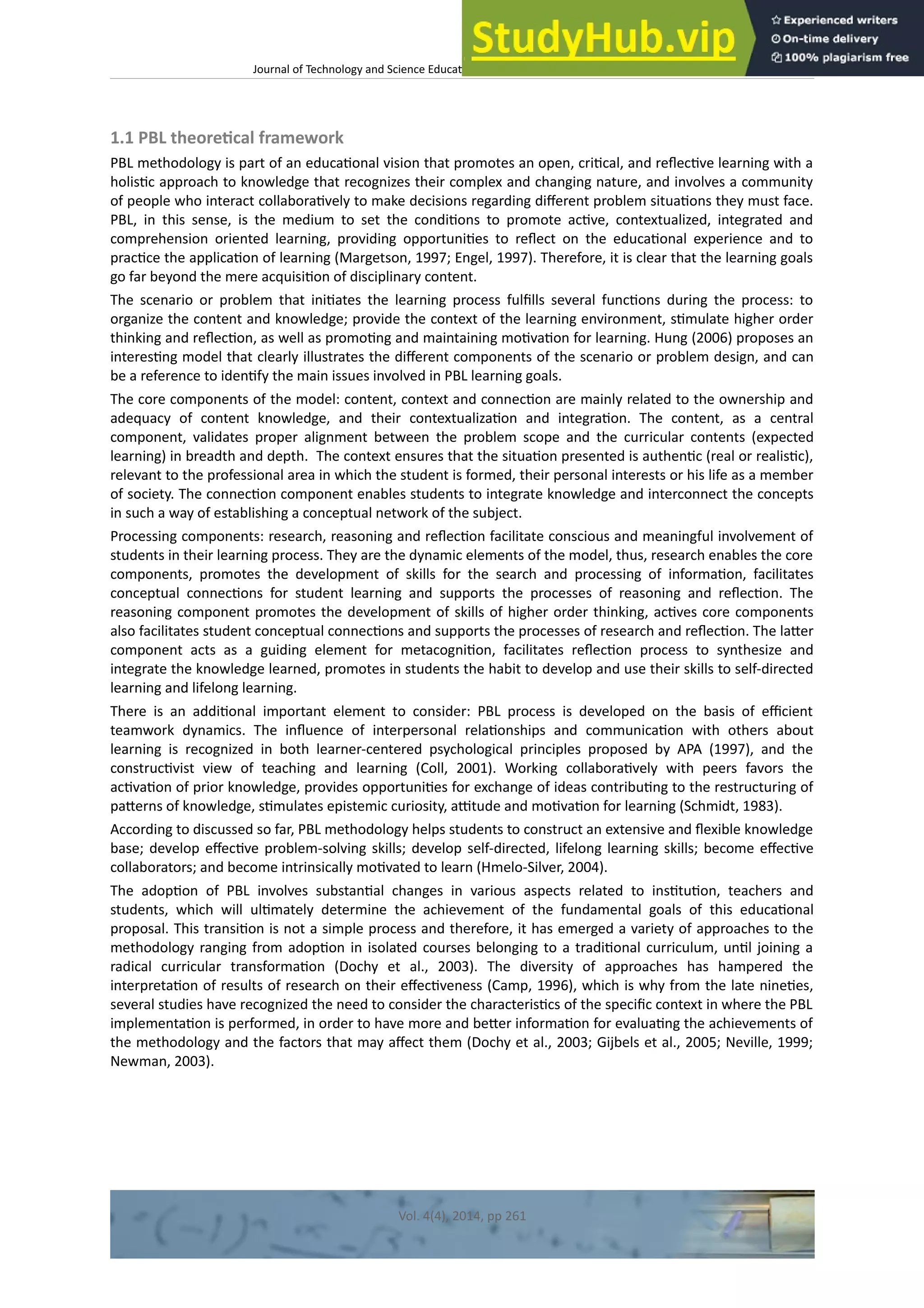 Journal of Technology and Science Educaton – htp://dx.doi.org/10.3926/jotse.100
1.1 PBL theoretcal framework
PBL methodology is part of an educatonal vision that promotes an open, critcal, and refectve learning with a
holistc approach to knowledge that recognizes their complex and changing nature, and involves a community
of people who interact collaboratvely to make decisions regarding diferent problem situatons they must face.
PBL, in this sense, is the medium to set the conditons to promote actve, contextualized, integrated and
comprehension oriented learning, providing opportunites to refect on the educatonal experience and to
practce the applicaton of learning (Margetson, 1997; Engel, 1997). Therefore, it is clear that the learning goals
go far beyond the mere acquisiton of disciplinary content.
The scenario or problem that initates the learning process fulflls several functons during the process: to
organize the content and knowledge; provide the context of the learning environment, stmulate higher order
thinking and refecton, as well as promotng and maintaining motvaton for learning. Hung (2006) proposes an
interestng model that clearly illustrates the diferent components of the scenario or problem design, and can
be a reference to identfy the main issues involved in PBL learning goals.
The core components of the model: content, context and connecton are mainly related to the ownership and
adequacy of content knowledge, and their contextualizaton and integraton. The content, as a central
component, validates proper alignment between the problem scope and the curricular contents (expected
learning) in breadth and depth. The context ensures that the situaton presented is authentc (real or realistc),
relevant to the professional area in which the student is formed, their personal interests or his life as a member
of society. The connecton component enables students to integrate knowledge and interconnect the concepts
in such a way of establishing a conceptual network of the subject.
Processing components: research, reasoning and refecton facilitate conscious and meaningful involvement of
students in their learning process. They are the dynamic elements of the model, thus, research enables the core
components, promotes the development of skills for the search and processing of informaton, facilitates
conceptual connectons for student learning and supports the processes of reasoning and refecton. The
reasoning component promotes the development of skills of higher order thinking, actves core components
also facilitates student conceptual connectons and supports the processes of research and refecton. The later
component acts as a guiding element for metacogniton, facilitates refecton process to synthesize and
integrate the knowledge learned, promotes in students the habit to develop and use their skills to self-directed
learning and lifelong learning.
There is an additonal important element to consider: PBL process is developed on the basis of efcient
teamwork dynamics. The infuence of interpersonal relatonships and communicaton with others about
learning is recognized in both learner-centered psychological principles proposed by APA (1997), and the
constructvist view of teaching and learning (Coll, 2001). Working collaboratvely with peers favors the
actvaton of prior knowledge, provides opportunites for exchange of ideas contributng to the restructuring of
paterns of knowledge, stmulates epistemic curiosity, attude and motvaton for learning (Schmidt, 1983).
According to discussed so far, PBL methodology helps students to construct an extensive and fexible knowledge
base; develop efectve problem-solving skills; develop self-directed, lifelong learning skills; become efectve
collaborators; and become intrinsically motvated to learn (Hmelo-Silver, 2004).
The adopton of PBL involves substantal changes in various aspects related to insttuton, teachers and
students, which will ultmately determine the achievement of the fundamental goals of this educatonal
proposal. This transiton is not a simple process and therefore, it has emerged a variety of approaches to the
methodology ranging from adopton in isolated courses belonging to a traditonal curriculum, untl joining a
radical curricular transformaton (Dochy et al., 2003). The diversity of approaches has hampered the
interpretaton of results of research on their efectveness (Camp, 1996), which is why from the late ninetes,
several studies have recognized the need to consider the characteristcs of the specifc context in where the PBL
implementaton is performed, in order to have more and beter informaton for evaluatng the achievements of
the methodology and the factors that may afect them (Dochy et al., 2003; Gijbels et al., 2005; Neville, 1999;
Newman, 2003).
Vol. 4(4), 2014, pp 261
 