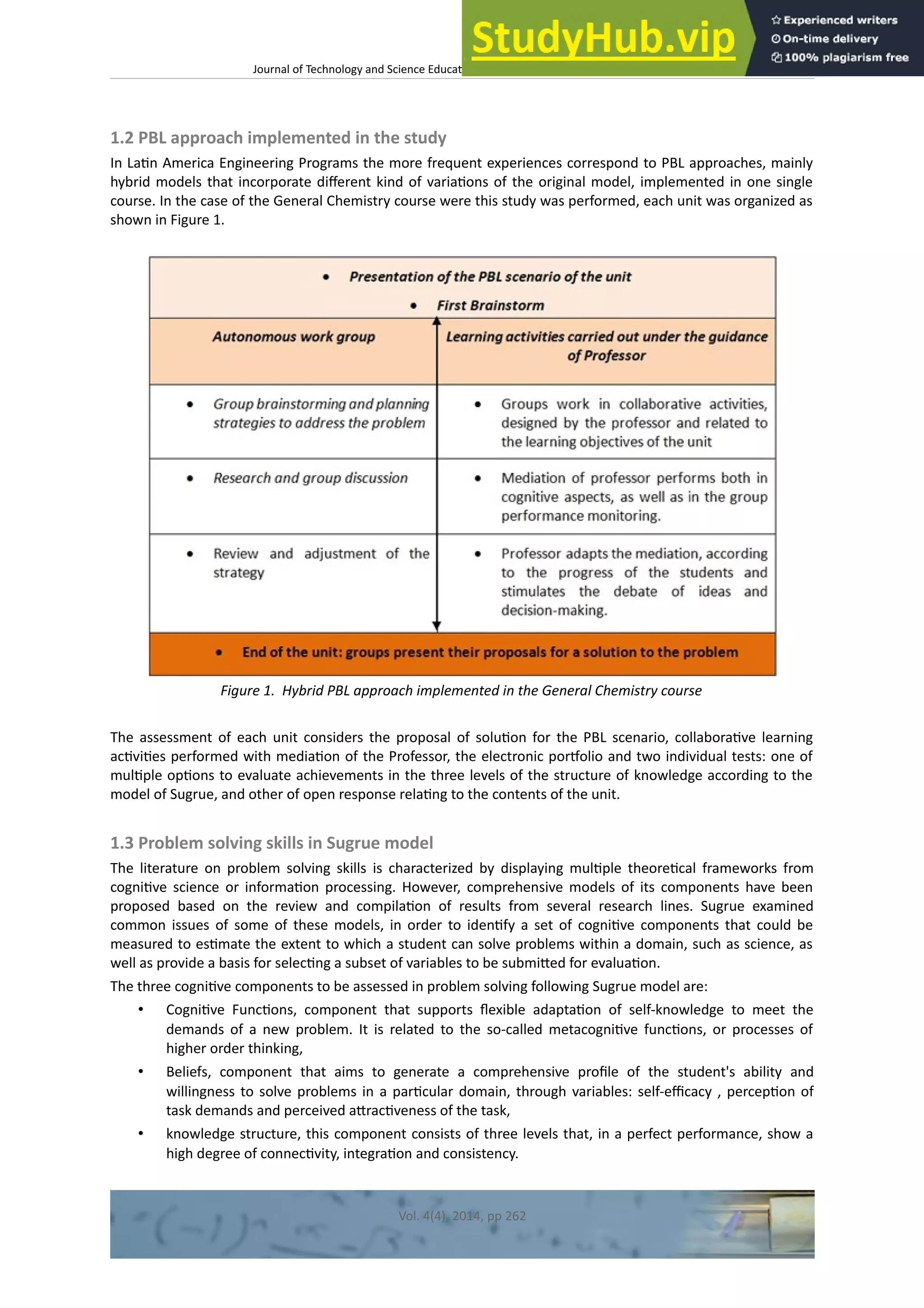 Journal of Technology and Science Educaton – htp://dx.doi.org/10.3926/jotse.100
1.2 PBL approach implemented in the study
In Latn America Engineering Programs the more frequent experiences correspond to PBL approaches, mainly
hybrid models that incorporate diferent kind of variatons of the original model, implemented in one single
course. In the case of the General Chemistry course were this study was performed, each unit was organized as
shown in Figure 1.
Figure 1. Hybrid PBL approach implemented in the General Chemistry course
The assessment of each unit considers the proposal of soluton for the PBL scenario, collaboratve learning
actvites performed with mediaton of the Professor, the electronic portolio and two individual tests: one of
multple optons to evaluate achievements in the three levels of the structure of knowledge according to the
model of Sugrue, and other of open response relatng to the contents of the unit.
1.3 Problem solving skills in Sugrue model
The literature on problem solving skills is characterized by displaying multple theoretcal frameworks from
cognitve science or informaton processing. However, comprehensive models of its components have been
proposed based on the review and compilaton of results from several research lines. Sugrue examined
common issues of some of these models, in order to identfy a set of cognitve components that could be
measured to estmate the extent to which a student can solve problems within a domain, such as science, as
well as provide a basis for selectng a subset of variables to be submited for evaluaton.
The three cognitve components to be assessed in problem solving following Sugrue model are:
• Cognitve Functons, component that supports fexible adaptaton of self-knowledge to meet the
demands of a new problem. It is related to the so-called metacognitve functons, or processes of
higher order thinking,
• Beliefs, component that aims to generate a comprehensive profle of the student's ability and
willingness to solve problems in a partcular domain, through variables: self-efcacy , percepton of
task demands and perceived atractveness of the task,
• knowledge structure, this component consists of three levels that, in a perfect performance, show a
high degree of connectvity, integraton and consistency.
Vol. 4(4), 2014, pp 262
 