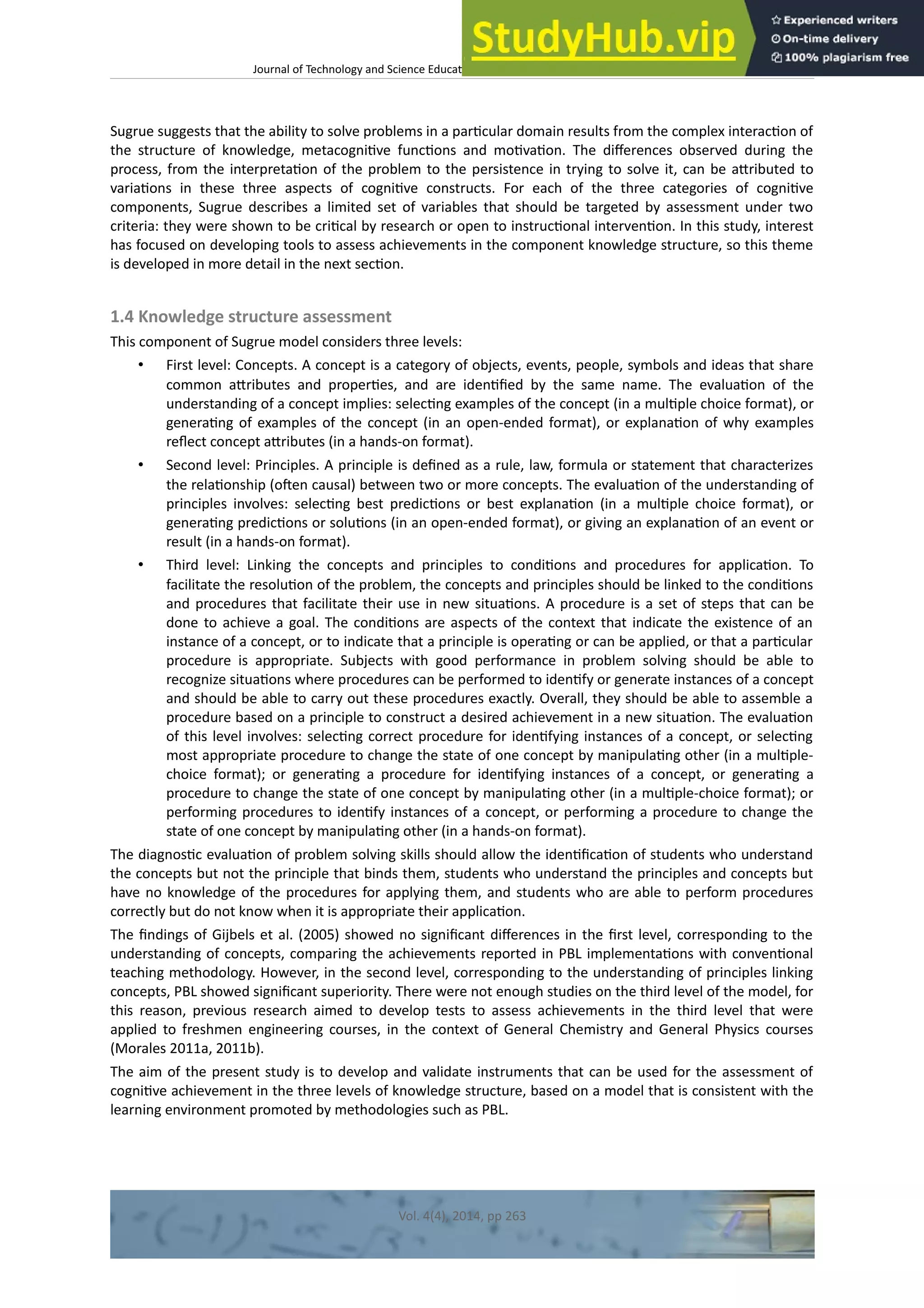 Journal of Technology and Science Educaton – htp://dx.doi.org/10.3926/jotse.100
Sugrue suggests that the ability to solve problems in a partcular domain results from the complex interacton of
the structure of knowledge, metacognitve functons and motvaton. The diferences observed during the
process, from the interpretaton of the problem to the persistence in trying to solve it, can be atributed to
variatons in these three aspects of cognitve constructs. For each of the three categories of cognitve
components, Sugrue describes a limited set of variables that should be targeted by assessment under two
criteria: they were shown to be critcal by research or open to instructonal interventon. In this study, interest
has focused on developing tools to assess achievements in the component knowledge structure, so this theme
is developed in more detail in the next secton.
1.4 Knowledge structure assessment
This component of Sugrue model considers three levels:
• First level: Concepts. A concept is a category of objects, events, people, symbols and ideas that share
common atributes and propertes, and are identfed by the same name. The evaluaton of the
understanding of a concept implies: selectng examples of the concept (in a multple choice format), or
generatng of examples of the concept (in an open-ended format), or explanaton of why examples
refect concept atributes (in a hands-on format).
• Second level: Principles. A principle is defned as a rule, law, formula or statement that characterizes
the relatonship (ofen causal) between two or more concepts. The evaluaton of the understanding of
principles involves: selectng best predictons or best explanaton (in a multple choice format), or
generatng predictons or solutons (in an open-ended format), or giving an explanaton of an event or
result (in a hands-on format).
• Third level: Linking the concepts and principles to conditons and procedures for applicaton. To
facilitate the resoluton of the problem, the concepts and principles should be linked to the conditons
and procedures that facilitate their use in new situatons. A procedure is a set of steps that can be
done to achieve a goal. The conditons are aspects of the context that indicate the existence of an
instance of a concept, or to indicate that a principle is operatng or can be applied, or that a partcular
procedure is appropriate. Subjects with good performance in problem solving should be able to
recognize situatons where procedures can be performed to identfy or generate instances of a concept
and should be able to carry out these procedures exactly. Overall, they should be able to assemble a
procedure based on a principle to construct a desired achievement in a new situaton. The evaluaton
of this level involves: selectng correct procedure for identfying instances of a concept, or selectng
most appropriate procedure to change the state of one concept by manipulatng other (in a multple-
choice format); or generatng a procedure for identfying instances of a concept, or generatng a
procedure to change the state of one concept by manipulatng other (in a multple-choice format); or
performing procedures to identfy instances of a concept, or performing a procedure to change the
state of one concept by manipulatng other (in a hands-on format).
The diagnostc evaluaton of problem solving skills should allow the identfcaton of students who understand
the concepts but not the principle that binds them, students who understand the principles and concepts but
have no knowledge of the procedures for applying them, and students who are able to perform procedures
correctly but do not know when it is appropriate their applicaton.
The fndings of Gijbels et al. (2005) showed no signifcant diferences in the frst level, corresponding to the
understanding of concepts, comparing the achievements reported in PBL implementatons with conventonal
teaching methodology. However, in the second level, corresponding to the understanding of principles linking
concepts, PBL showed signifcant superiority. There were not enough studies on the third level of the model, for
this reason, previous research aimed to develop tests to assess achievements in the third level that were
applied to freshmen engineering courses, in the context of General Chemistry and General Physics courses
(Morales 2011a, 2011b).
The aim of the present study is to develop and validate instruments that can be used for the assessment of
cognitve achievement in the three levels of knowledge structure, based on a model that is consistent with the
learning environment promoted by methodologies such as PBL.
Vol. 4(4), 2014, pp 263
 