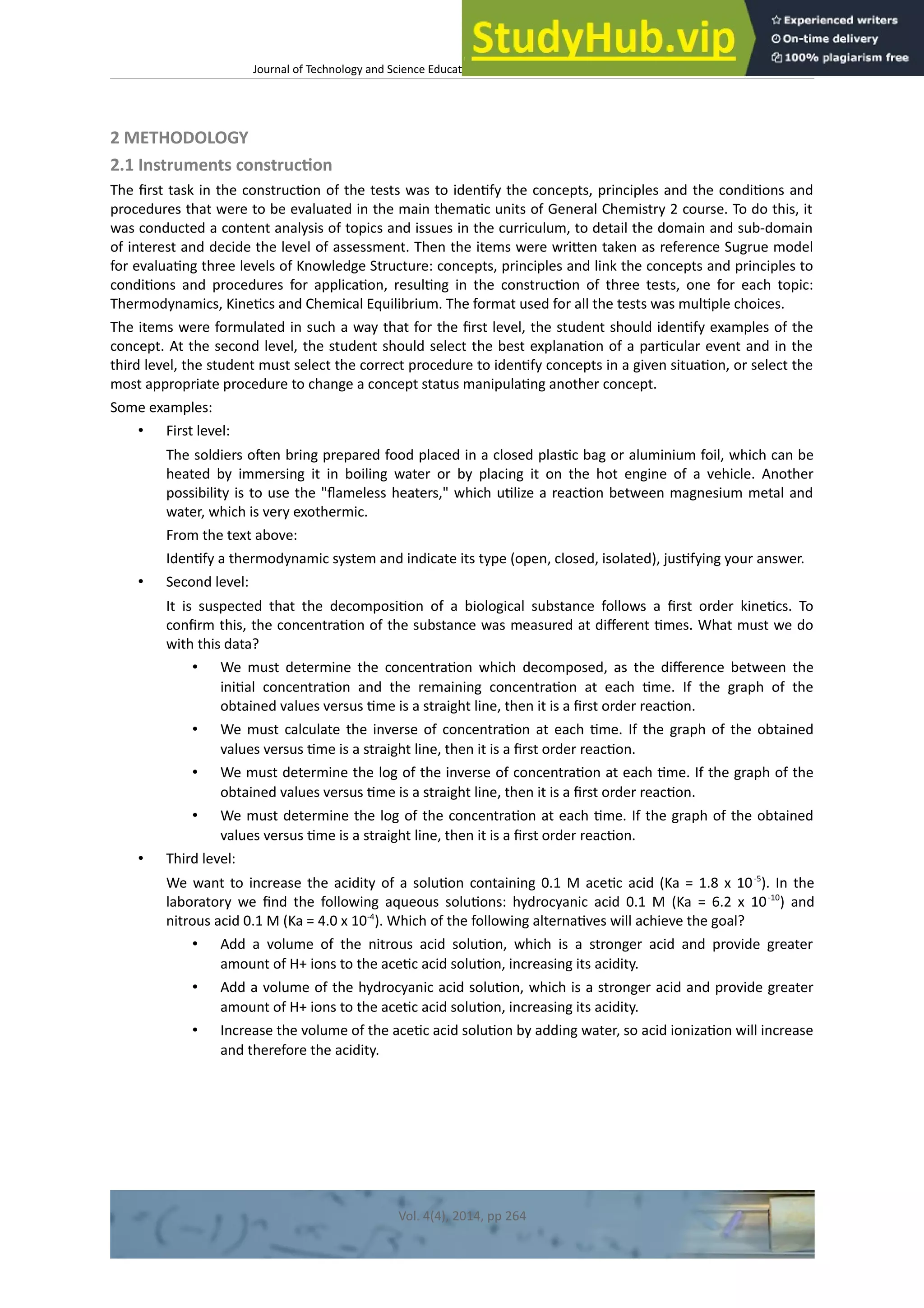 Journal of Technology and Science Educaton – htp://dx.doi.org/10.3926/jotse.100
2 METHODOLOGY
2.1 Instruments constructon
The frst task in the constructon of the tests was to identfy the concepts, principles and the conditons and
procedures that were to be evaluated in the main thematc units of General Chemistry 2 course. To do this, it
was conducted a content analysis of topics and issues in the curriculum, to detail the domain and sub-domain
of interest and decide the level of assessment. Then the items were writen taken as reference Sugrue model
for evaluatng three levels of Knowledge Structure: concepts, principles and link the concepts and principles to
conditons and procedures for applicaton, resultng in the constructon of three tests, one for each topic:
Thermodynamics, Kinetcs and Chemical Equilibrium. The format used for all the tests was multple choices.
The items were formulated in such a way that for the frst level, the student should identfy examples of the
concept. At the second level, the student should select the best explanaton of a partcular event and in the
third level, the student must select the correct procedure to identfy concepts in a given situaton, or select the
most appropriate procedure to change a concept status manipulatng another concept.
Some examples:
• First level:
The soldiers ofen bring prepared food placed in a closed plastc bag or aluminium foil, which can be
heated by immersing it in boiling water or by placing it on the hot engine of a vehicle. Another
possibility is to use the "fameless heaters," which utlize a reacton between magnesium metal and
water, which is very exothermic.
From the text above:
Identfy a thermodynamic system and indicate its type (open, closed, isolated), justfying your answer.
• Second level:
It is suspected that the decompositon of a biological substance follows a frst order kinetcs. To
confrm this, the concentraton of the substance was measured at diferent tmes. What must we do
with this data?
• We must determine the concentraton which decomposed, as the diference between the
inital concentraton and the remaining concentraton at each tme. If the graph of the
obtained values versus tme is a straight line, then it is a frst order reacton.
• We must calculate the inverse of concentraton at each tme. If the graph of the obtained
values versus tme is a straight line, then it is a frst order reacton.
• We must determine the log of the inverse of concentraton at each tme. If the graph of the
obtained values versus tme is a straight line, then it is a frst order reacton.
• We must determine the log of the concentraton at each tme. If the graph of the obtained
values versus tme is a straight line, then it is a frst order reacton.
• Third level:
We want to increase the acidity of a soluton containing 0.1 M acetc acid (Ka = 1.8 x 10-5
). In the
laboratory we fnd the following aqueous solutons: hydrocyanic acid 0.1 M (Ka = 6.2 x 10-10
) and
nitrous acid 0.1 M (Ka = 4.0 x 10-4
). Which of the following alternatves will achieve the goal?
• Add a volume of the nitrous acid soluton, which is a stronger acid and provide greater
amount of H+ ions to the acetc acid soluton, increasing its acidity.
• Add a volume of the hydrocyanic acid soluton, which is a stronger acid and provide greater
amount of H+ ions to the acetc acid soluton, increasing its acidity.
• Increase the volume of the acetc acid soluton by adding water, so acid ionizaton will increase
and therefore the acidity.
Vol. 4(4), 2014, pp 264
 