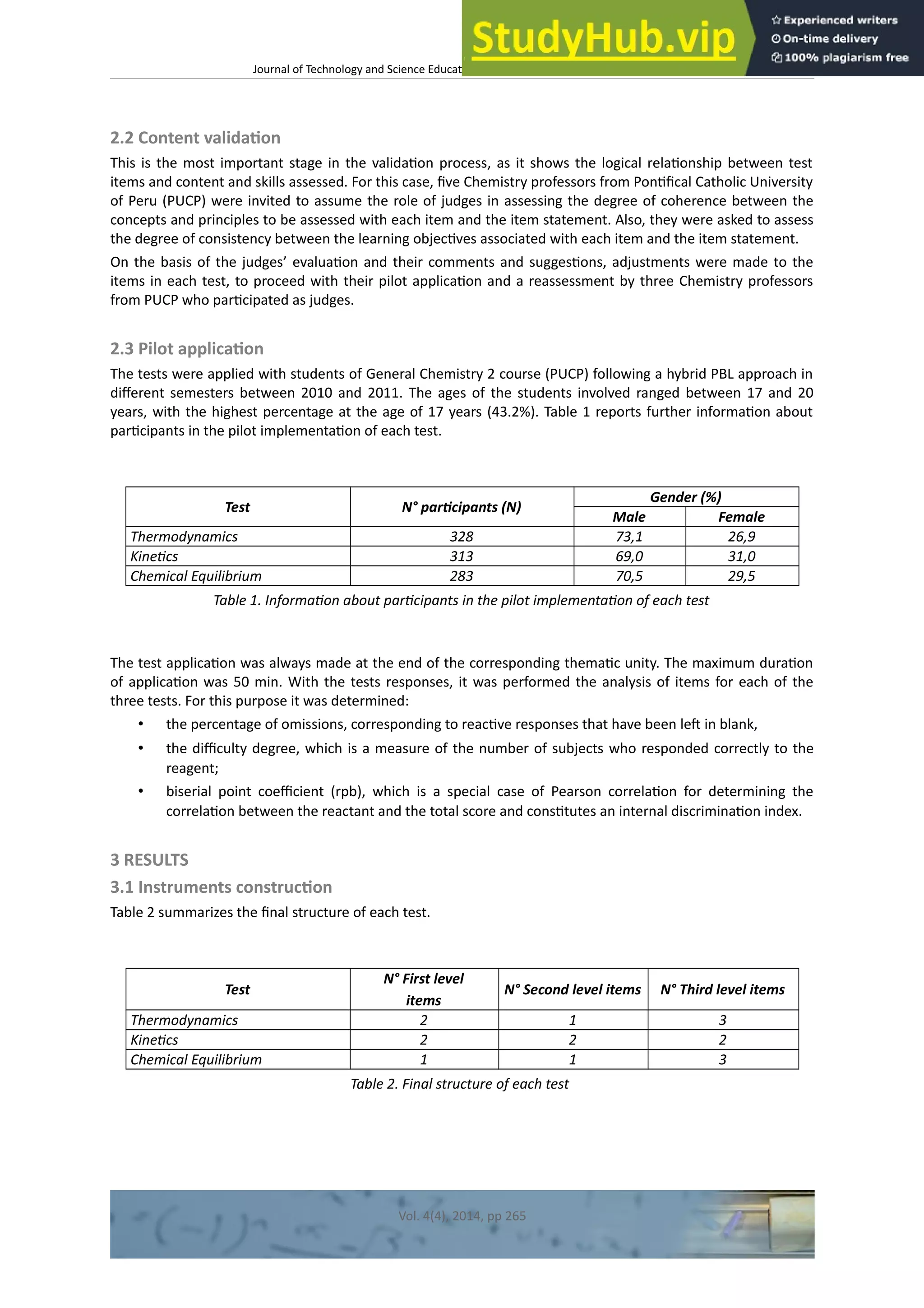 Journal of Technology and Science Educaton – htp://dx.doi.org/10.3926/jotse.100
2.2 Content validaton
This is the most important stage in the validaton process, as it shows the logical relatonship between test
items and content and skills assessed. For this case, fve Chemistry professors from Pontfcal Catholic University
of Peru (PUCP) were invited to assume the role of judges in assessing the degree of coherence between the
concepts and principles to be assessed with each item and the item statement. Also, they were asked to assess
the degree of consistency between the learning objectves associated with each item and the item statement.
On the basis of the judges’ evaluaton and their comments and suggestons, adjustments were made to the
items in each test, to proceed with their pilot applicaton and a reassessment by three Chemistry professors
from PUCP who partcipated as judges.
2.3 Pilot applicaton
The tests were applied with students of General Chemistry 2 course (PUCP) following a hybrid PBL approach in
diferent semesters between 2010 and 2011. The ages of the students involved ranged between 17 and 20
years, with the highest percentage at the age of 17 years (43.2%). Table 1 reports further informaton about
partcipants in the pilot implementaton of each test.
Test N° partcipants (N)
Gender (%)
Male Female
Thermodynamics 328 73,1 26,9
Kinetcs 313 69,0 31,0
Chemical Equilibrium 283 70,5 29,5
Table 1. Informaton about partcipants in the pilot implementaton of each test
The test applicaton was always made at the end of the corresponding thematc unity. The maximum duraton
of applicaton was 50 min. With the tests responses, it was performed the analysis of items for each of the
three tests. For this purpose it was determined:
• the percentage of omissions, corresponding to reactve responses that have been lef in blank,
• the difculty degree, which is a measure of the number of subjects who responded correctly to the
reagent;
• biserial point coefcient (rpb), which is a special case of Pearson correlaton for determining the
correlaton between the reactant and the total score and consttutes an internal discriminaton index.
3 RESULTS
3.1 Instruments constructon
Table 2 summarizes the fnal structure of each test.
Test
N° First level
items
N° Second level items N° Third level items
Thermodynamics 2 1 3
Kinetcs 2 2 2
Chemical Equilibrium 1 1 3
Table 2. Final structure of each test
Vol. 4(4), 2014, pp 265
 