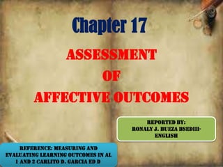 Chapter 17
Assessment
of
Affective Outcomes
REPORTED BY:
RONALY J. BUEZA BSEDIII-
ENGLISH
Reference: Measuring and
Evaluating Learning Outcomes in AL
1 and 2 Carlito D. Garcia Ed D
 