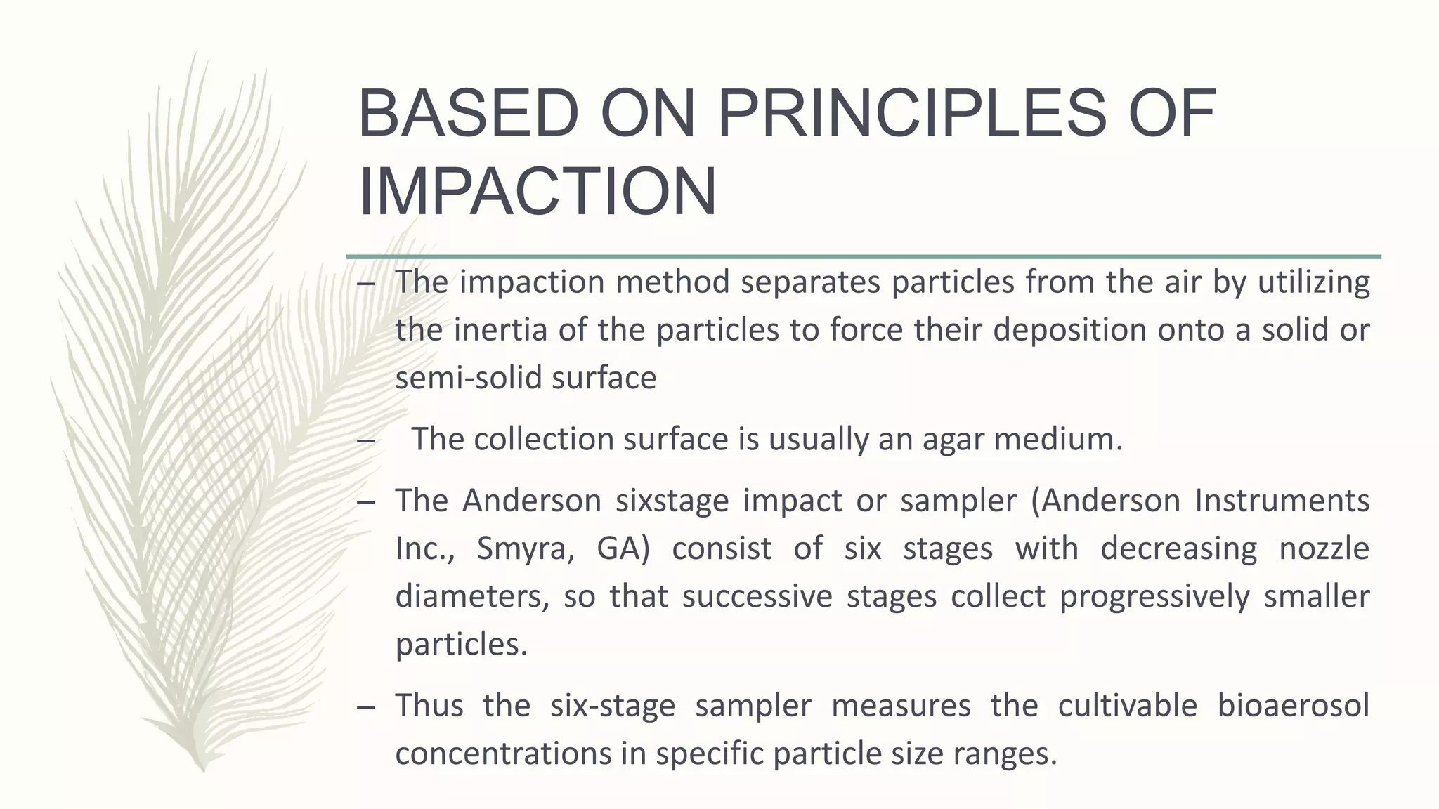 BASED ON PRINCIPLES OF
IMPACTION
– The impaction method separates particles from the air by utilizing
the inertia of the particles to force their deposition onto a solid or
semi-solid surface
– The collection surface is usually an agar medium.
– The Anderson sixstage impact or sampler (Anderson Instruments
Inc., Smyra, GA) consist of six stages with decreasing nozzle
diameters, so that successive stages collect progressively smaller
particles.
– Thus the six-stage sampler measures the cultivable bioaerosol
concentrations in specific particle size ranges.
 