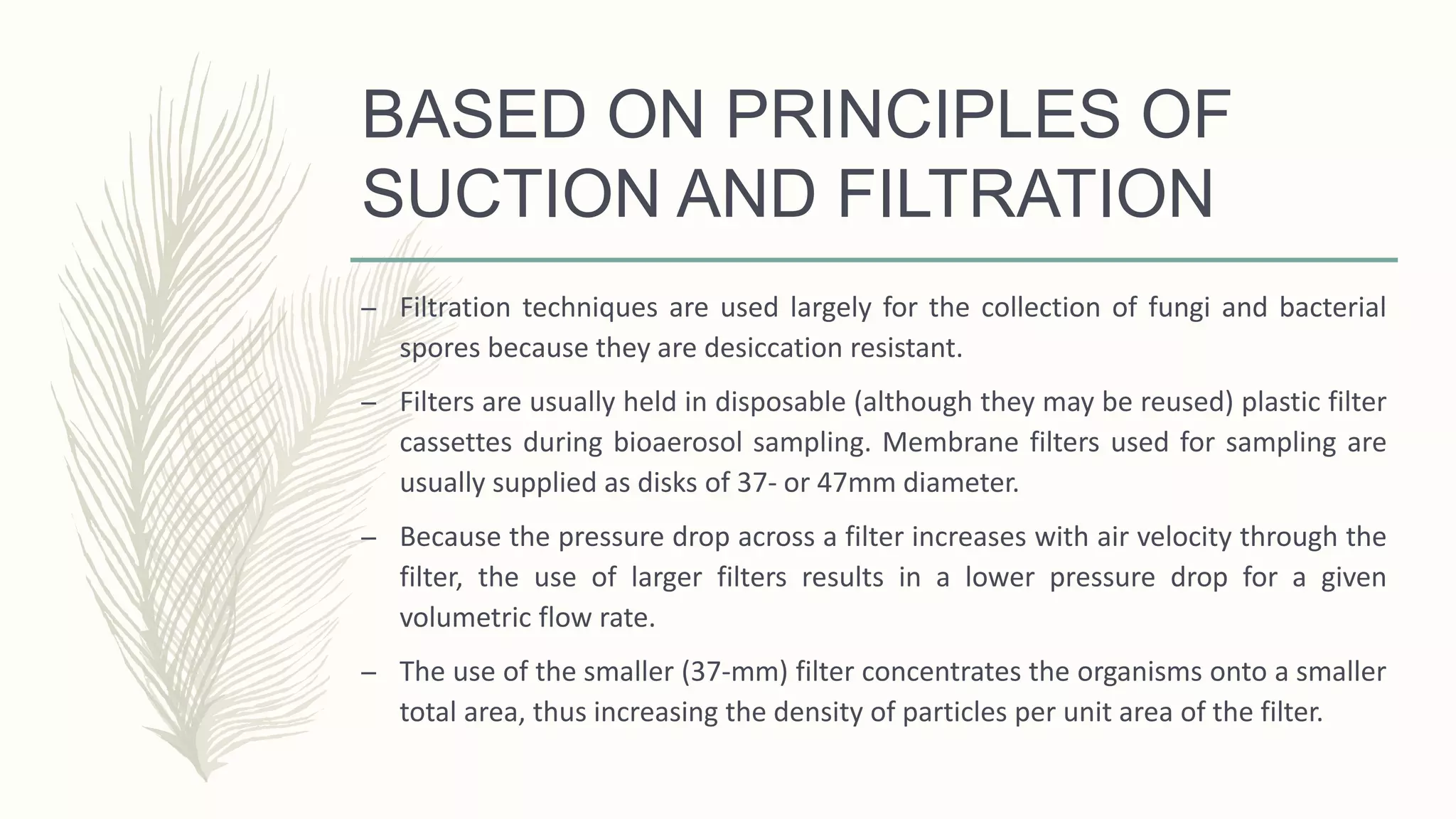 BASED ON PRINCIPLES OF
SUCTION AND FILTRATION
– Filtration techniques are used largely for the collection of fungi and bacterial
spores because they are desiccation resistant.
– Filters are usually held in disposable (although they may be reused) plastic filter
cassettes during bioaerosol sampling. Membrane filters used for sampling are
usually supplied as disks of 37- or 47mm diameter.
– Because the pressure drop across a filter increases with air velocity through the
filter, the use of larger filters results in a lower pressure drop for a given
volumetric flow rate.
– The use of the smaller (37-mm) filter concentrates the organisms onto a smaller
total area, thus increasing the density of particles per unit area of the filter.
 