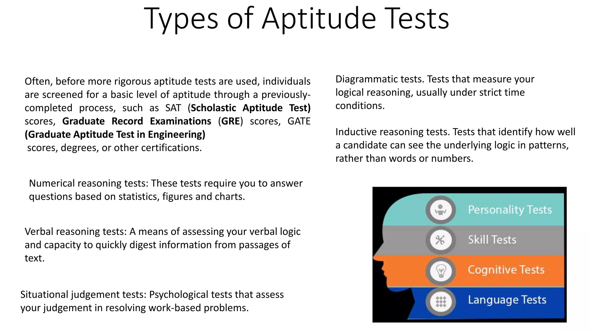 Types of Aptitude Tests
Often, before more rigorous aptitude tests are used, individuals
are screened for a basic level of aptitude through a previously-
completed process, such as SAT (Scholastic Aptitude Test)
scores, Graduate Record Examinations (GRE) scores, GATE
(Graduate Aptitude Test in Engineering)
scores, degrees, or other certifications.
Numerical reasoning tests: These tests require you to answer
questions based on statistics, figures and charts.
Verbal reasoning tests: A means of assessing your verbal logic
and capacity to quickly digest information from passages of
text.
Situational judgement tests: Psychological tests that assess
your judgement in resolving work-based problems.
Diagrammatic tests. Tests that measure your
logical reasoning, usually under strict time
conditions.
Inductive reasoning tests. Tests that identify how well
a candidate can see the underlying logic in patterns,
rather than words or numbers.
 
