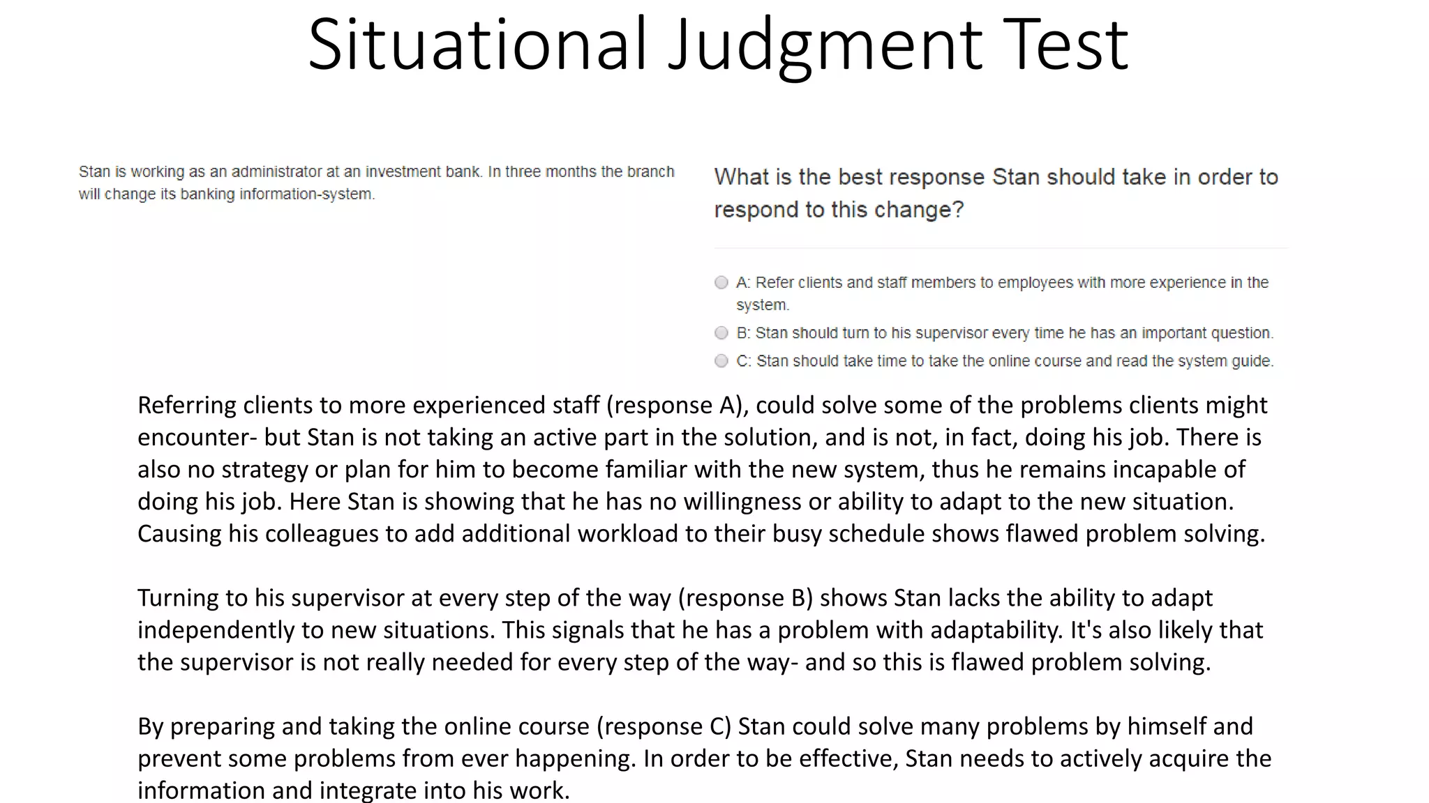 Situational Judgment Test
Referring clients to more experienced staff (response A), could solve some of the problems clients might
encounter- but Stan is not taking an active part in the solution, and is not, in fact, doing his job. There is
also no strategy or plan for him to become familiar with the new system, thus he remains incapable of
doing his job. Here Stan is showing that he has no willingness or ability to adapt to the new situation.
Causing his colleagues to add additional workload to their busy schedule shows flawed problem solving.
Turning to his supervisor at every step of the way (response B) shows Stan lacks the ability to adapt
independently to new situations. This signals that he has a problem with adaptability. It's also likely that
the supervisor is not really needed for every step of the way- and so this is flawed problem solving.
By preparing and taking the online course (response C) Stan could solve many problems by himself and
prevent some problems from ever happening. In order to be effective, Stan needs to actively acquire the
information and integrate into his work.
 