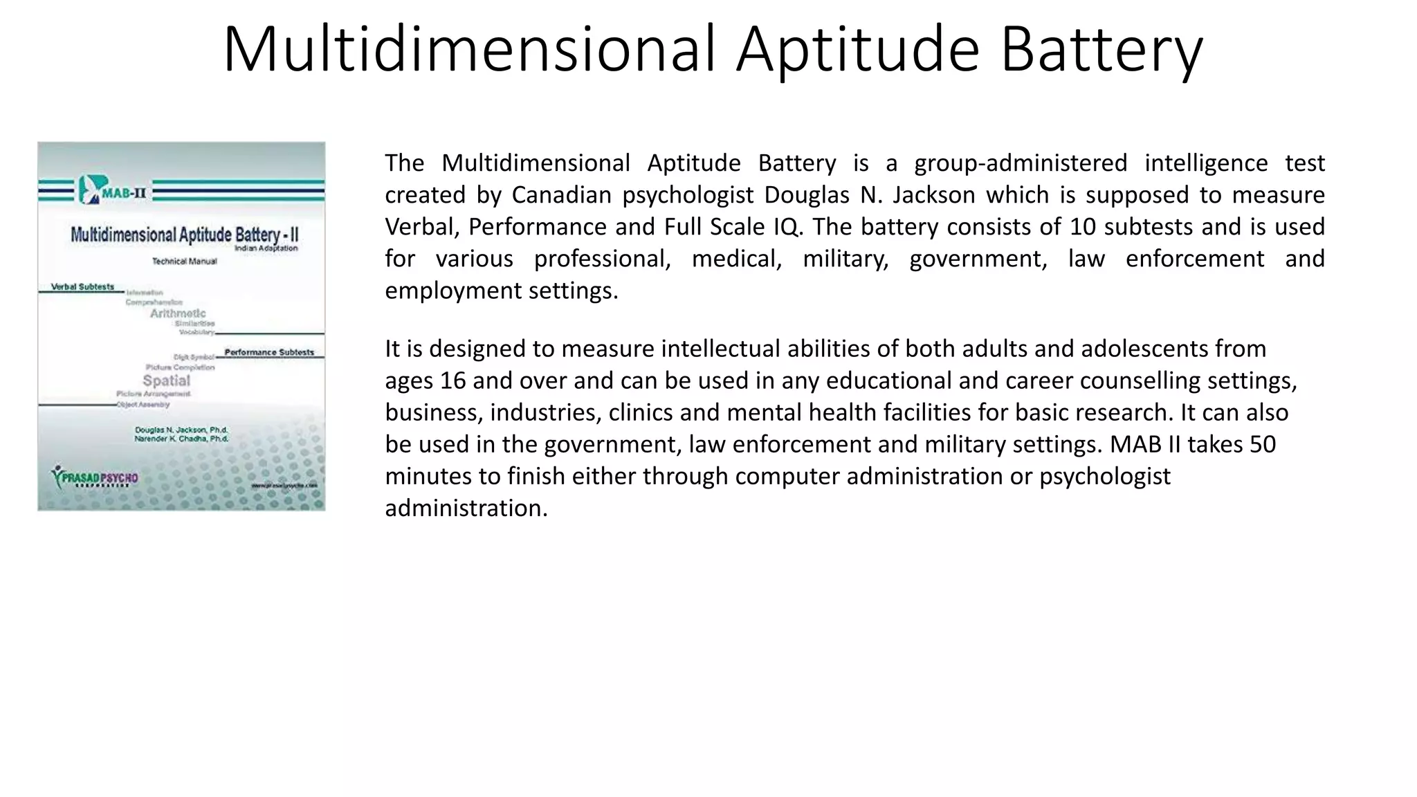 Multidimensional Aptitude Battery
The Multidimensional Aptitude Battery is a group-administered intelligence test
created by Canadian psychologist Douglas N. Jackson which is supposed to measure
Verbal, Performance and Full Scale IQ. The battery consists of 10 subtests and is used
for various professional, medical, military, government, law enforcement and
employment settings.
It is designed to measure intellectual abilities of both adults and adolescents from
ages 16 and over and can be used in any educational and career counselling settings,
business, industries, clinics and mental health facilities for basic research. It can also
be used in the government, law enforcement and military settings. MAB II takes 50
minutes to finish either through computer administration or psychologist
administration.
 