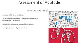 Assessment of Aptitude
A natural ability to do something.
An aptitude is a component of a competence to do a certain
kind of work at a certain level.
Outstanding aptitude can be considered "talent".
An aptitude may be physical or mental.
What is Aptitude?
 