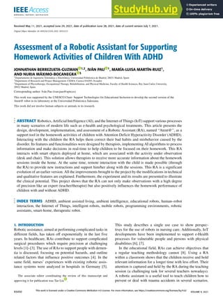 Received May 11, 2021, accepted June 24, 2021, date of publication June 28, 2021, date of current version July 7, 2021.
Digital Object Identifier 10.1109/ACCESS.2021.3093233
Assessment of a Robotic Assistant for Supporting
Homework Activities of Children With ADHD
JONNATHAN BERREZUETA-GUZMAN 1,2, IVÁN PAU 1, MARÍA-LUISA MARTÍN-RUIZ1,
AND NURIA MÁXIMO-BOCANEGRA 3
1Departamento de Ingeniería Telemática y Electrónica, Universidad Politécnica de Madrid, 28031 Madrid, Spain
2Department of Research and Project Management, CEDIA, Cuenca 010203, Ecuador
3Department of Physiotherapy, Occupational Therapy, Rehabilitation, and Physical Medicine, Faculty of Health Sciences, Rey Juan Carlos University,
28922 Madrid, Spain
Corresponding author: Iván Pau (ivan.pau@upm.es)
This work was supported by the UNESCO Chair- Support Technologies for Educational Inclusion to develop the second version of the
Atent@ robot in its laboratory at the Universidad Politécnica Salesiana.
This work did not involve human subjects or animals in its research.
ABSTRACT Robotics, Artificial Intelligence (AI), and the Internet of Things (IoT) support various processes
in many scenarios of modern life such as e-health and psychological treatments. This article presents the
design, development, implementation, and assessment of a Robotic Assistant (RA), named ‘‘Atent@’’, as a
support tool in the homework activities of children with Attention Deficit Hyperactivity Disorder (ADHD).
Interacting with the children the RA helps them correct their bad habits and misbehavior caused by the
disorder. Its features and functionalities were designed by therapists, implementing AI algorithms to process
information and make decisions in real-time to help children to be focused on their homework. This RA
interacts with smart objects deployed at home, which are associated with the activity under observation
(desk and chair). This solution allows therapists to receive more accurate information about the homework
sessions inside the home. At the same time, remote interaction with the child is made possible (through
the RA) to provide new instructions and support him/her along with the sessions. This RA is a significant
evolution of an earlier version. All the improvements brought to the project by the modifications in technical
and qualitative features are explained. Furthermore, the experiment and its results are presented to illustrate
the clinical potential. This project shows that the RA can not only make observations with a high degree
of precision like an expert (teacher/therapist) but also positively influences the homework performance of
children with and without ADHD.
INDEX TERMS ADHD, ambient assisted living, ambient intelligence, educational robots, human–robot
interaction, the Internet of Things, intelligent robots, mobile robots, programming environments, robotic
assistants, smart-home, therapeutic robot.
I. INTRODUCTION
Robotic assistance, aimed at performing complicated tasks in
different fields, has taken off exponentially in the last five
years. In healthcare, RAs contribute to support complicated
surgical procedures which require precision at challenging
levels [1]–[3]. The use of RAs to support people with demen-
tia is discussed, focusing on potential hazards, and outline
related factors that influence positive outcomes [4]. In the
same field, nurses’ experiences with existing robotic assis-
tance systems were analyzed in hospitals in Germany [5].
The associate editor coordinating the review of this manuscript and
approving it for publication was Tao Liu .
This study describes a single use case to show perspec-
tives for the use of robots in nursing care. Additionally, IoT
developments have been implemented to support e-Health
processes for vulnerable people and persons with physical
disabilities [6], [7].
In the educational field, RAs can achieve objectives that
a regular teaching methodology cannot [8]. Using a RA
within a classroom shows that the children receive and hold
relevant information for a longer time with less effort. Their
attention is captured and held by the RA during the teaching
session (a challenging task for several teachers nowadays).
A robotic assistant is a useful tool to teach children how to
prevent or deal with trauma accidents in several scenarios.
93450
This work is licensed under a Creative Commons Attribution 4.0 License. For more information, see https://creativecommons.org/licenses/by/4.0/
VOLUME 9, 2021
 