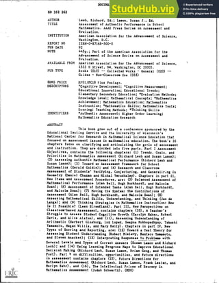 DOCUMENT RESUME
ED 352 262 SE 053 328
AUTHOR Lesh, Richard, Ed.; Lamon, Susan J., Ed.
TITLE Assessment of Authentic Performance in School
Mathematics. AAAS Press Series on Assessment and
Evaluation.
INSTITUTION American Association for the Advancement of Science,
Washington, D.C.
REPORT NO ISBN-0-87168-500-0
PUB DATE 92
NOTE 445p.; Part of the American Association for the
Advancement of Science Series on Assessment and
Evaluation.
AVAILABLE FROM American Association for the Advancement of Science,
1333 H Street, NW, Washington, DC 20005.
PUB TYPE Books (010) Collected Works - General (020)
Guides - Non-Classroom Use (055)
EDRS PRICE MFO1 /PC18 Plus Postage.
DESCRIPTORS *Cognitive Development; *Cognitive Measurement;
Educational Innovation; Educational Trends;
Elementary Secondary Education; *Evaluation Methods;
Knowledge Level; Mathematical Concepts; *Mathematics
Achievement; Mathematics Education; Mathematics
Instruction; *Mathematics Skills; Mathematics Tests;
Scoring; Teaching Methods; *Thinking Skills
IDENTIFIERS *Authentic Assessment; Higher Order Learning;
Mathematics Education Research
ABSTRACT
This book grew out of a conference sponsored by the
Educational Testing Service and the University of Wisconsin's
National Center for Research in Mathematical Science Education that
focused on assessment issues in mathematics education. The book's 16
chapters focus on clarifying and articulating the go!lls of assessment
and instruction. They are divided into five parts. Part I Assessment
Objectives, contains the following chapters: (1) Trends. Goals, and
Priorities in Mathematics Assessment (Richard Lesh and Susan Lamon);
(2) Assessing Authentic Mathematical Performance (Richard Lash and
Susan Lamon); (3) Toward an Assessment Framework for School
Mathematics (Gerald Goldin); and (4) Research and Classroom
Assessment of Students' Verifying, Conjecturing, and Generali7Ing in
Geometry (Daniel Chazan and Michal Yerushalmy). Chapters in part II,
New Items and Assessment Procedures, are: (5) Balanced Assessment of
Mathematical Performance (Alan Bell, Hugh Burkhardt, and Malcolm
Swan); (6) Assessment of Extended Tasks (Alan Bell, Hugh Burkhardt,
and Malcolm Swan); (7) Moving the System: The Contributions of
Assessment (Alan Bell, Hugh Burkhardt, and Malcolm Swan); (8)
Assessing Mathematical Skills, Understanding, and Thinking (Jan de
Lange); and (9) Thinking Strategies in Mathematics Instruction: How
Is It Possible? (Leen Streefland). Part III, New Perspectives on
Classroom-based Assessment, contains chapters (10), A Teacher's
Struggle to Assess Student Cognitive Growth (Carolyn Maher, Robert
Davis, and Alice Alston), and (11), Assessing Understanding of
Arithmetic (Herbert Ginsburg, Luz Lopez, Swapna Mukhopadhyay, Takashi
Yamamoto, Megan Willis, and Mary Kelly). Chapters in part IV, New
Types of Scoring and Reporting, are: (12) Toward a Test Theory for
Assessing Student Understanding (Robert Mislevy, Kentaro Yamamoto,
and Steven Anacker); (13) Interpreting Responses to Problems with
Several Levels and Types of Correct Answers (Susan Lamon and Richard
Lesh); and (14) Using Learning Progress Maps to Improve Educational
Decision Making (Richard Lesh, Susan Lamon, Brian Gong, and Thomas
Poit). Part V on difficulties, opportunities, and future directions
in assessment contains chapters (15), Future Directions for
Mathematics Assessment (Richard Lesh, Susan Lamon, Frank Lester, and
Merlyn Behr), and (16), The Intellectual Prices of Secrecy in
Mathematics Assessment (Judah Schwartz). (MDH)
 