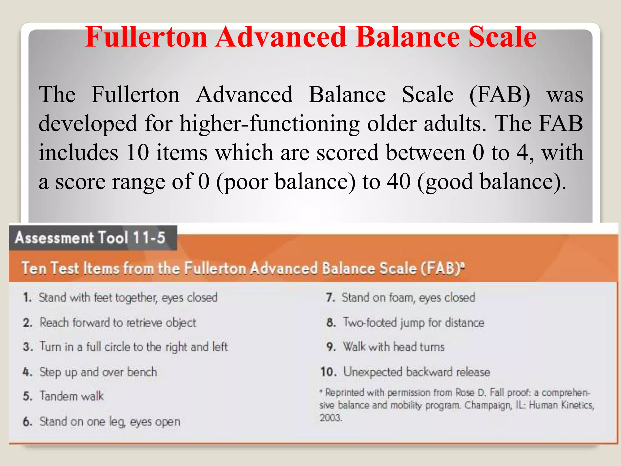Fullerton Advanced Balance Scale
The Fullerton Advanced Balance Scale (FAB) was
developed for higher-functioning older adults. The FAB
includes 10 items which are scored between 0 to 4, with
a score range of 0 (poor balance) to 40 (good balance).
 