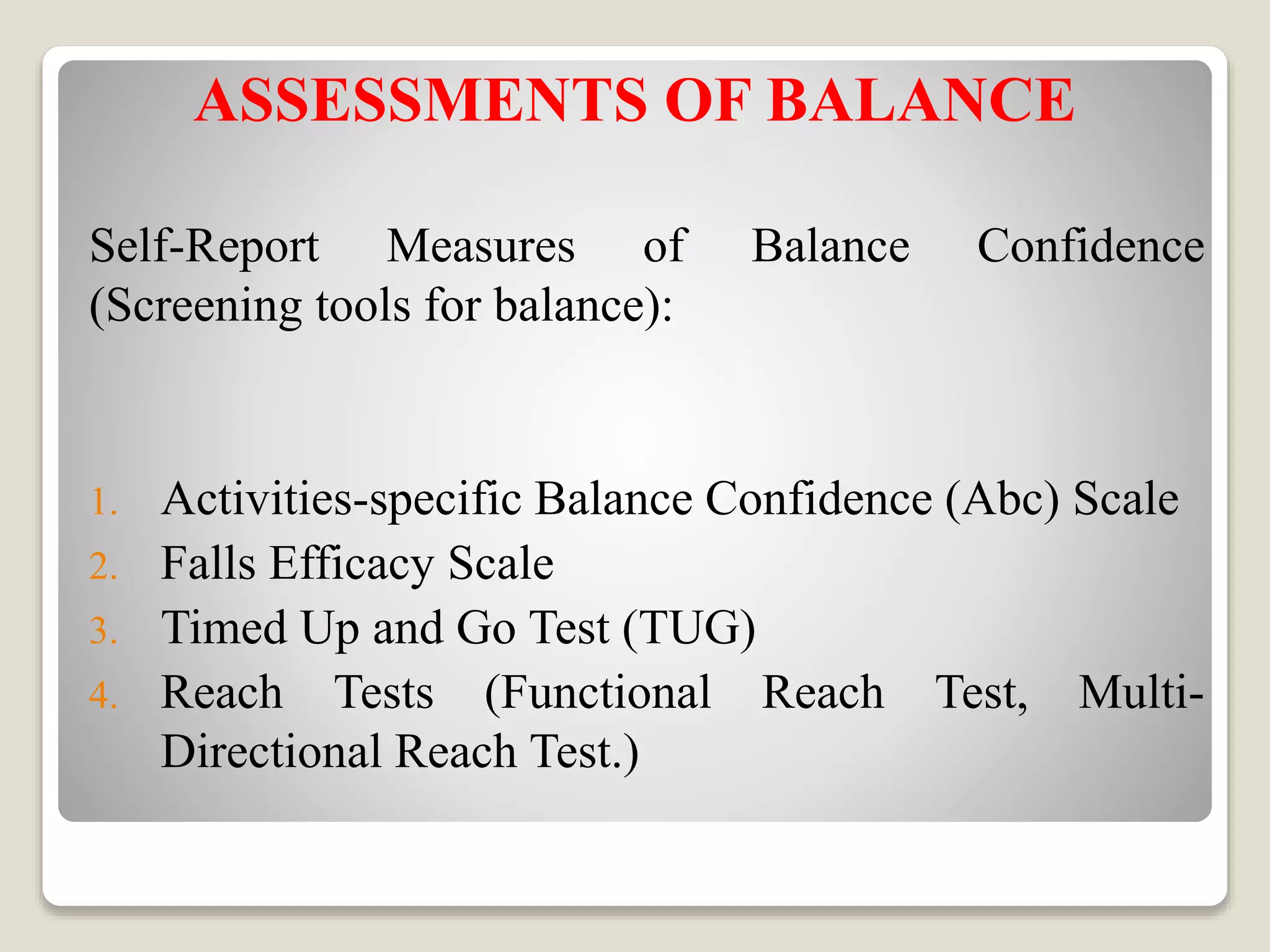 ASSESSMENTS OF BALANCE
Self-Report Measures of Balance Confidence
(Screening tools for balance):
1. Activities-specific Balance Confidence (Abc) Scale
2. Falls Efficacy Scale
3. Timed Up and Go Test (TUG)
4. Reach Tests (Functional Reach Test, Multi-
Directional Reach Test.)
 