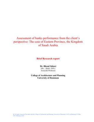 @ All rights reserved of the author and the College of Architecture and Planning, University of Dammam, 31451 Al-Dammam, P O Box
2397, Dammam, KSA
Assessment of banks performance from the client’s
perspective: The case of Eastern Province, the Kingdom
of Saudi Arabia
Brief Research report
Dr. Bhzad Sidawi
(Bsc., Mphil, PhD.)
Associate Professor
College of Architecture and Planning
University of Dammam
 
