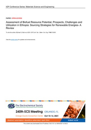 IOP Conference Series: Materials Science and Engineering
PAPER • OPEN ACCESS
Assessment of Biofuel Resource Potential, Prospects, Challenges and
Utilization in Ethiopia: Sourcing Strategies for Renewable Energies- A
Review
To cite this article: Michael G. Bidir et al 2021 IOP Conf. Ser.: Mater. Sci. Eng. 1104 012003
View the article online for updates and enhancements.
This content was downloaded from IP address 139.5.18.1 on 09/04/2021 at 06:23
 