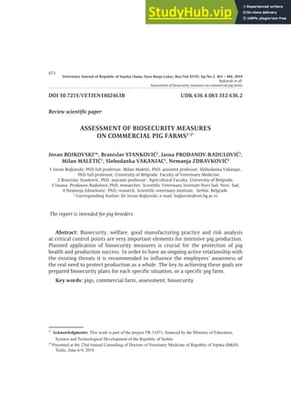 Veterinary Journal of Republic of Srpska (Бања Лука-Banja Luka), Вол/Vol.XVIII, Бр/No.2, 463 ‒ 486, 2018
Bojkovski et all:
Assessment of biosecurity measures on commercial pig farms
475
DOI 10.7251/VETJEN1802463B UDK 636.4.083.312:636.2
Review scientific paper
ASSESSMENT OF BIOSECURITY MEASURES
ON COMMERCIAL PIG FARMS1*2*
Jovan BOJKOVSKI1
*, Branislav STANKOVIĆ2
, Jasna PRODANOV-RADULOVIĆ3
,
Milan MALETIĆ1
, Slobodanka VAKANJAC1
, Nemanja ZDRAVKOVIĆ4
1 Jovan Bojkovski, PhD full profeesor, Milan Maletić, PhD, asiistent professor, Slobodanka Vakanjac,
PhD full professor, University of Belgrade, Faculty of Veterinary Medicine,
2 Branislav Stanković, PhD, asociate professor’, Agricultural Faculty, Universtiy of Belgrade,
3 Jasana Prodanov-Radulović,PhD, researcher, Scientific Veterinary Institute Novi Sad, Novi Sad,
4 Neamnja Zdravković, PhD, research, Scientific veterinary institute, Serbia, Belgrade.
* Corresponding Author: Dr Jovan Bojkovski, e-mail: bojkovski@vet.bg.ac.rs
The report is intended for pig breeders
Abstract: Biosecurity, welfare, good manufacturing practice and risk analysis
at critical control points are very important elements for intensive pig production.
Planned application of biosecurity measures is crucial for the protection of pig
health and production success. In order to have an ongoing active relationship with
the existing threats it is recommended to influence the employees’ awareness of
the real need to protect production as a whole. The key to achieving these goals are
prepared biosecurity plans for each specific situation, or a specific pig farm.
Key words: pigs, commercial farm, assessment, biosecurity
1*
Acknowledgments: This work is part of the pro ect TR 31071 financed by the Ministry of ducation
Science and Technological Development of the Republic of Serbia
2*
Presented at the 23rd Annual Consulling of Doctors of Veterinary Medicine of Republic of Srpska (B&H).
Teslic une 6-9 2018
 