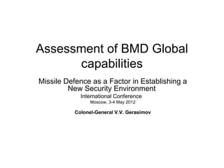 Assessment of BMD Global
      capabilities
Missile Defence as a Factor in Establishing a
         New Security Environment
            International Conference
                Moscow, 3-4 May 2012

          Colonel-General V.V. Gerasimov
 