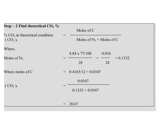 Step – 2 Find theoretical CO2 %
% CO2 at theoretical condition
( CO2 )t
=
Moles of C
Moles of N2 + Moles of C
Where,
Moles of N2 =
4.84 x 77/100 0.016
+ = 0.1332
28 28
Where moles of C = 0.4165/12 = 0.0347
( CO2 )t =
0.0347
0.1332 + 0.0347
= 20.67
 