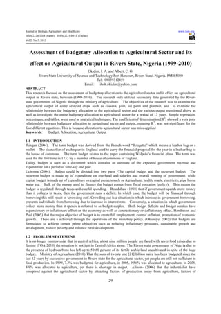 Journal of Biology, Agriculture and Healthcare                                                               www.iiste.org
ISSN 2224-3208 (Paper)    ISSN 2225-093X (Online)
Vol 2, No.5, 2012



   Assessment of Budgetary Allocation to Agricultural Sector and its
   effect on Agricultural Output in Rivers State, Nigeria (1999-2010)
                                             Okidim, I. A. and Albert, C. O.
         Rivers State University of Science and Technology Port Harcourt, Rivers State, Nigeria. PMB 5080
                                                   Tel: 08039312859
                                          Email:     iboh.okidim@yahoo.com
ABSTRACT
This research focused on the assessment of budgetary allocation to the agricultural sector and it effect on agricultural
output in Rivers state, between (1999-2010). The research only utilized secondary data generated by the Rivers
state government of Nigeria through the ministry of agriculture. The objectives of the research was to examine the
agricultural output of some selected crops such as cassava, yam, oil palm and plantain, and to examine the
relationship between the budgetary allocation to the agricultural sector and the various output mentioned above as
well as investigate the entire budgetary allocation to agricultural sector for a period of 12 years. Simple regression,
percentages, and tables, were used as analytical techniques. The coefficient of determination,[R2] showed a very poor
relationship between budgetary allocation to agricultural sector and output, meaning R2, was not significant for the
four different equations. This is because allocation to agricultural sector was miss-applied.
Keywords:       Budget, Allocation, Agricultural Output

1.1 INTRODUCTION
Jhingan (2004). The term budget was derived from the French word “Bougette” which means a leather bag or a
wallet. The chancellor of exchequer in England used to carry the financial proposal for the year in a leather bag to
the house of commons. The term budget relates to the paper containing Walpole’s financial plans. The term was
used for the first time in 1733 by a member of house of commons of England.
Today, budget is seen as a document which contains an estimate of the expected government revenue and
expenditure for a period of time-say one year.
Uchenna (2004). Budget could be divided into two parts -The capital budget and the recurrent budget. The
recurrent budget is made up of expenditure on overhead and salaries and overall running of government, while
capital budget is made up of expenditure on capital projects such as Agriculture, health, roads, electricity, pipe borne
water etc. Bulk of the money used to finance the budget comes from fiscal operation (policy). This means the
budget is regulated through taxes and careful spending. Beardshaw (1988) that if government spends more money
than it collects in taxes, then the government runs a deficit. In which case, the budget will be financed through
borrowing this will result in ‘crowding out’. Crowding-out is a situation in which increase in government borrowing,
prevents individuals from borrowing due to increase in interest rate. Conversely, a situation in which government
collect more money than it spends is referred to as budget surplus. Both budget deficits and budget surplus have
expansionary or inflationary effect on the economy as well as contractionary or deflationary effect. Henderson and
Pool (2005) that the major objective of budget is to create full employment, control inflation, promotion of economic
growth. These are a achieved through the operations of the monetary policy. (Okuneye, 2002) that budgets are
formulated to achieve certain prime objectives such as reducing inflationary pressures, sustainable growth and
development, reduce poverty and enhance rural development.

1.2 PROBLEM STATEMENT
It is no longer controversial that in central Africa, about nine million people are faced with sever food crises due to
famine (FOA 2010) the situation is not just in Central Africa alone. The Rivers state government of Nigeria due to
the presence of hydrocarbons has left up to 50-60 percent of its fertile arable land uncultivated in-spite of the huge
budget. Ministry of Agriculture (2010) That the sum of twenty one [21] billion naira has been budgeted since the
last 12 years by successive government in Rivers state for the agricultural sector, yet people are still not sufficient in
food production. In 1999, 7.3% was budgeted for agriculture, in 2005, 9.56% was allocated to agriculture, in 2008,
8.9% was allocated to agriculture, yet there is shortage in output. Allison- (2006) that the industrialist have
conspired against the agricultural sector by attracting factors of production away from agriculture, factors of

                                                           29
 