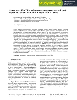 1 Journal of Design and Built Environment Vol. 15 (2), December 2015 Ofide, B., Jimoh,R., & Achuenu, E.
Assessment of building maintenance management practices of
higher education institutions in Niger State – Nigeria
Ofide Blessing1, Jimoh Richard2* and Achuenu Emmanuel3
1
Department of Quantity Surveying,Federal University of Technology, Minna-Nigeria
2
Department of Building, Federal University of Technology, Minna-Nigeria
3
Department of Building, University of Jos, Jos-Nigeria
* rosney@futminna.edu.ng
Higher education institutions face immediate pressure to preserve existing building facilities within the
campuses and enhance the capacity of their higher education system to address growing demands of an
increasing influx of students and academic activities. There is no doubt that dilapidated and unhealthy
buildings in a decaying environment depresses the quality of life and contributes in some measure to
antisocial behaviours. The buildings of higher education institutions in Nigeria only receive top management
attention when there is a problem. Hence, the paper assessed the building maintenance management practices
of 6 higher institutions available (2 universities, 2 polytechnics and 2 colleges of education) in Niger State.
This was done by interviewing the Directors of Works of the 6 institutions using a structured interview
method. The study revealed that there was no maintenance manual in any of the Works Department of the
higher education institution, no user satisfaction survey has ever been conducted and none of the institutions
had a computerised maintenance management system (CMMS) in place. In addition to these, corrective
maintenance was mostly adopted and there was inadequate staffing of the field operatives. All these
shortcomings might be responsible for the backlog of maintenance work experienced in the institutions
studied. A proactive maintenance system should be put in place, CMMS should be adopted to enhance
effective maintenance work, and top management should be enlightened on the imperative of maintenance
among other issues competing for funds within the institutions and be more flexible in allocation of resources
to enhance maintenance works.
Keywords: maintenance, practices, higher education institutions, Niger State
1. INTRODUCTION
Buildings are an integral part of a nation’s heritage,
skyline and distinct character. They are designed and
built to sustain their initial functions and beauty for both
the present and future users. The condition and quality
of buildings in which we live, work and learn reflects a
nation’s well-being (Wordsworth, 2001). According to
Olagunju (2012), buildings cannot remain new
throughout their entire life. Maintenance problems start
to creep in once building projects are completed and
maintenance needs to be carried out on them in order to
sustain the performance of the buildings and keep them
in good condition.
Higher education institution buildings constitute a
significant part of the nation’s assets. It is through the
university buildings that, future leaders, captains of
industry, entrepreneurs, professionals and scientists are
produced (Mat et al., 2009). These types of buildings
require maintenance in order to provide a quality and
favourable environment for learning, research and
administrative activities within the institution (Lateef, et
al., 2010). Higher institutions these days among other
things use the nature, design and condition of their
buildings to entice students. The need for attractive
facilities places new demands on maintenance
managers, requiring them to adopt more systematic and
pro-active approaches to their work (Buys & Nkado,
2006). It has been established by Lateef et al. (2010)
that, from time to time, new structures are being
constructed within the various institutions to upgrade
educational facilities and provide a better quality of
education while the existing buildings suffer inadequate
maintenance. Thus, with any inadequacy of the building
facilities, the prime objective of the university will be
difficult if not impossible to achieve (Lateef et al.,
2010). Therefore, a well maintained building is critical
to delivering higher education institutions core business
objectives which includes learning, teaching and
research.
 