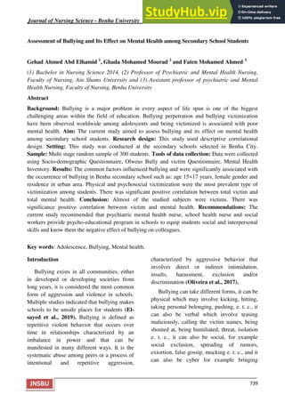Journal of Nursing Science - Benha University ISSN 2682 – 3934
739
JNSBU
Assessment of Bullying and Its Effect on Mental Health among Secondary School Students
Gehad Ahmed Abd Elhamid 1
, Ghada Mohamed Mourad 2
and Faten Mohamed Ahmed 3
(1) Bachelor in Nursing Science 2014, (2) Professor of Psychiatric and Mental Health Nursing,
Faculty of Nursing, Ain Shams University and (3) Assistant professor of psychiatric and Mental
Health Nursing, Faculty of Nursing, Benha University
Abstract
Background: Bullying is a major problem in every aspect of life span is one of the biggest
challenging areas within the field of education. Bullying perpetration and bullying victimization
have been observed worldwide among adolescents and being victimized is associated with poor
mental health. Aim: The current study aimed to assess bullying and its effect on mental health
among secondary school students. Research design: This study used descriptive correlational
design. Setting: This study was conducted at the secondary schools selected in Benha City.
Sample: Multi stage random sample of 300 students. Tools of data collection: Data were collected
using Socio-demographic Questionnaire, Olweus Bully and victim Questionnaire, Mental Health
Inventory. Results: The common factors influenced bullying and were significantly associated with
the occurrence of bullying in Benha secondary school such as: age 15<17 years, female gender and
residence in urban area. Physical and psychosocial victimization were the most prevalent type of
victimization among students. There was significant positive correlation between total victim and
total mental health. Conclusion: Almost of the studied subjects were victims. There was
significance positive correlation between victim and mental health. Recommendations: The
current study recommended that psychiatric mental health nurse, school health nurse and social
workers provide psycho-educational program in schools to equip students social and interpersonal
skills and know them the negative effect of bullying on colleagues.
Key words: Adolescence, Bullying, Mental health.
Introduction
Bullying exists in all communities, either
in developed or developing societies from
long years, it is considered the most common
form of aggression and violence in schools.
Multiple studies indicated that bullying makes
schools to be unsafe places for students (El-
sayed et al., 2019). Bullying is defined as
repetitive violent behavior that occurs over
time in relationships characterized by an
imbalance in power and that can be
manifested in many different ways. It is the
systematic abuse among peers or a process of
intentional and repetitive aggression,
characterized by aggressive behavior that
involves direct or indirect intimidation,
insults, harassment, exclusion and/or
discrimination (Oliveira et al., 2017).
Bullying can take different forms, it can be
physical which may involve kicking, hitting,
taking personal belonging, pushing, e. t. c., it
can also be verbal which involve teasing
maliciously, calling the victim names, being
shouted at, being humiliated, threat, isolation
e. t. c., it can also be social, for example
social exclusion, spreading of rumors,
extortion, false gossip, mocking e. t. c., and it
can also be cyber for example bringing
 