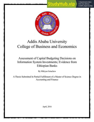 Addis Ababa University
College of Business and Economics
Assessment of Capital Budgeting Decisions on
Information System Investments; Evidence from
Ethiopian Banks
By Mikiyas Getachew
AThesis Submitted In Partial Fulfillment of a Master of Science Degree in
Accounting and Finance
TITLE PAGE
April, 2016
 