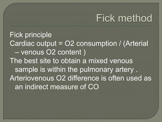 Fick principle
Cardiac output = O2 consumption / (Arterial
– venous O2 content )
The best site to obtain a mixed venous
sample is within the pulmonary artery .
Arteriovenous O2 difference is often used as
an indirect measure of CO
 