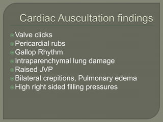 Valve clicks
Pericardial rubs
Gallop Rhythm
Intraparenchymal lung damage
Raised JVP
Bilateral crepitions, Pulmonary edema
High right sided filling pressures
 