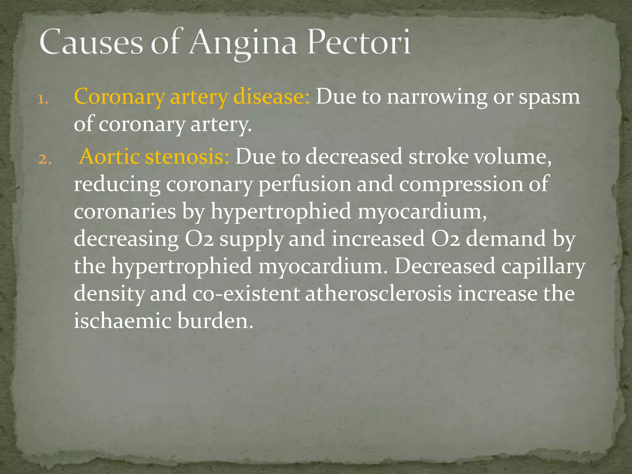 1. Coronary artery disease: Due to narrowing or spasm
of coronary artery.
2. Aortic stenosis: Due to decreased stroke volume,
reducing coronary perfusion and compression of
coronaries by hypertrophied myocardium,
decreasing O2 supply and increased O2 demand by
the hypertrophied myocardium. Decreased capillary
density and co-existent atherosclerosis increase the
ischaemic burden.
 