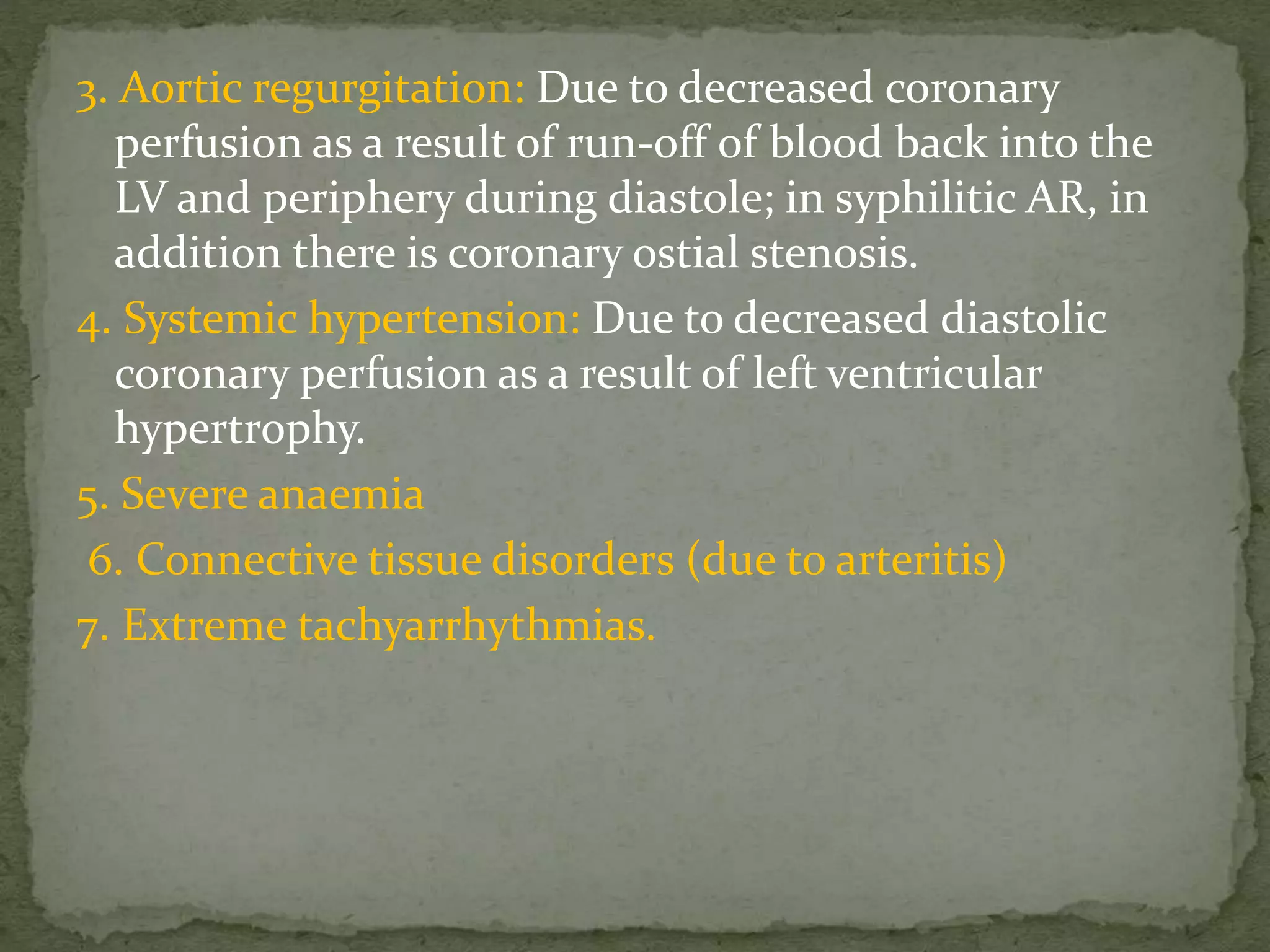 3. Aortic regurgitation: Due to decreased coronary
perfusion as a result of run-off of blood back into the
LV and periphery during diastole; in syphilitic AR, in
addition there is coronary ostial stenosis.
4. Systemic hypertension: Due to decreased diastolic
coronary perfusion as a result of left ventricular
hypertrophy.
5. Severe anaemia
6. Connective tissue disorders (due to arteritis)
7. Extreme tachyarrhythmias.
 
