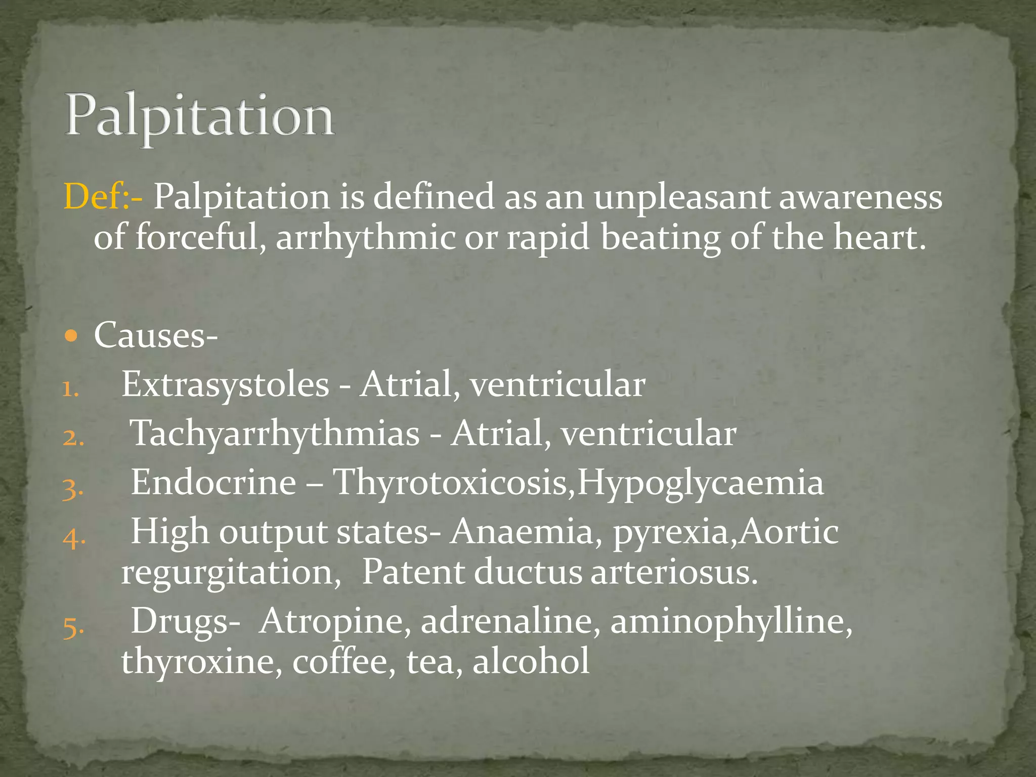 Def:- Palpitation is defined as an unpleasant awareness
of forceful, arrhythmic or rapid beating of the heart.
 Causes-
1. Extrasystoles - Atrial, ventricular
2. Tachyarrhythmias - Atrial, ventricular
3. Endocrine – Thyrotoxicosis,Hypoglycaemia
4. High output states- Anaemia, pyrexia,Aortic
regurgitation, Patent ductus arteriosus.
5. Drugs- Atropine, adrenaline, aminophylline,
thyroxine, coffee, tea, alcohol
 