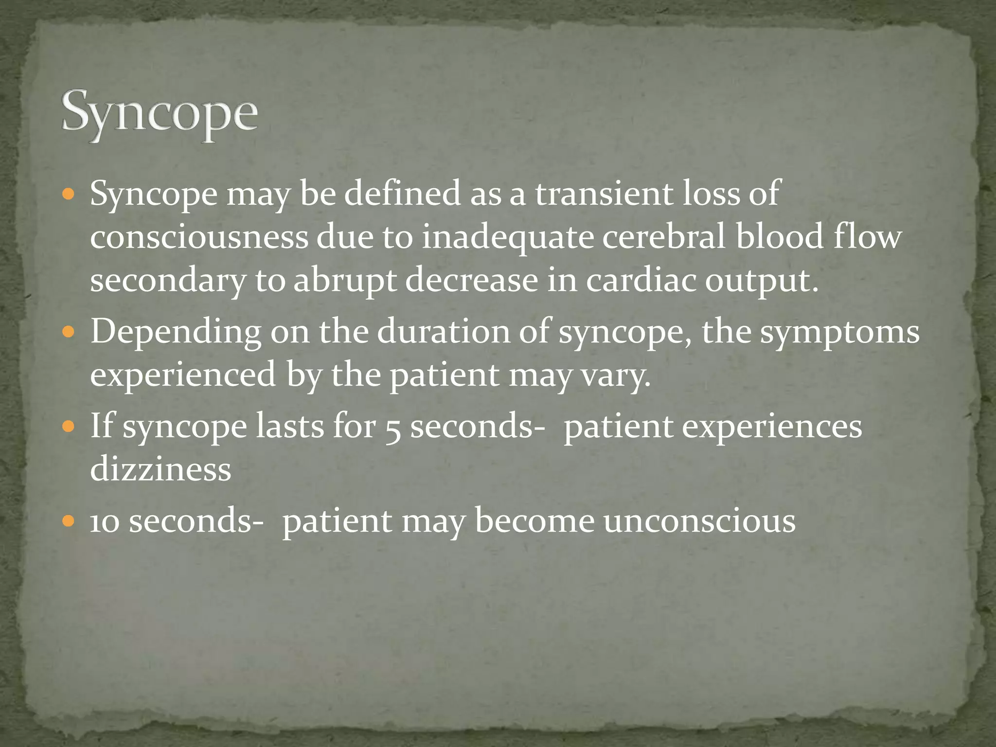  Syncope may be defined as a transient loss of
consciousness due to inadequate cerebral blood flow
secondary to abrupt decrease in cardiac output.
 Depending on the duration of syncope, the symptoms
experienced by the patient may vary.
 If syncope lasts for 5 seconds- patient experiences
dizziness
 10 seconds- patient may become unconscious
 