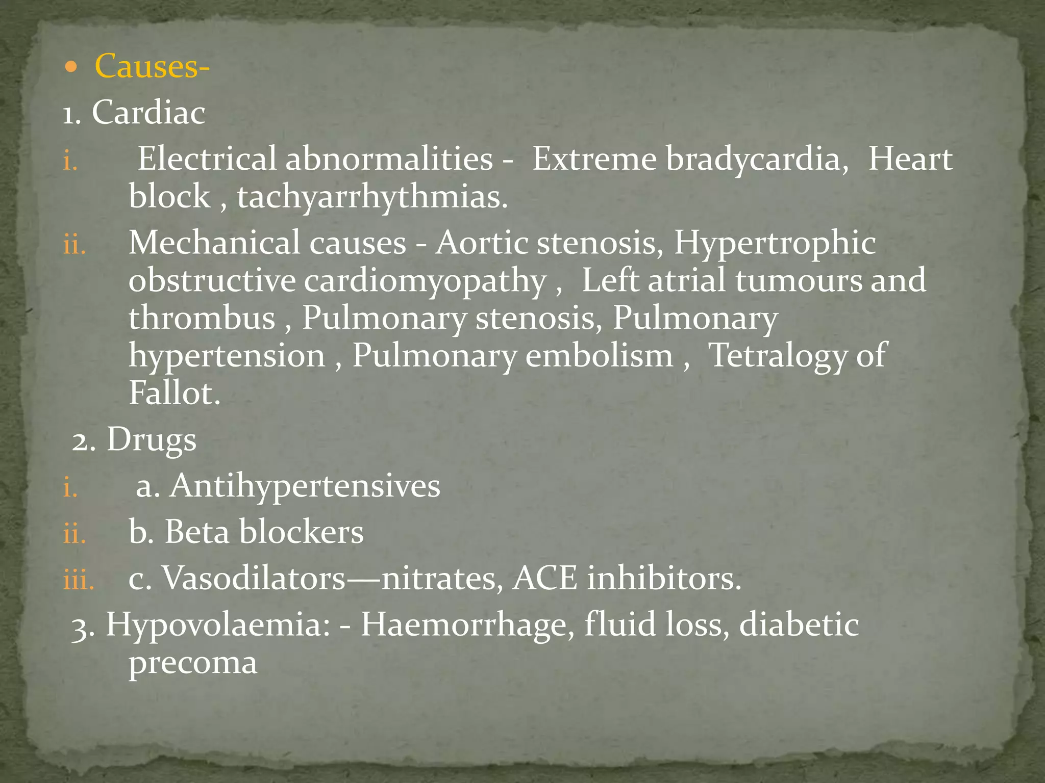  Causes-
1. Cardiac
i. Electrical abnormalities - Extreme bradycardia, Heart
block , tachyarrhythmias.
ii. Mechanical causes - Aortic stenosis, Hypertrophic
obstructive cardiomyopathy , Left atrial tumours and
thrombus , Pulmonary stenosis, Pulmonary
hypertension , Pulmonary embolism , Tetralogy of
Fallot.
2. Drugs
i. a. Antihypertensives
ii. b. Beta blockers
iii. c. Vasodilators—nitrates, ACE inhibitors.
3. Hypovolaemia: - Haemorrhage, fluid loss, diabetic
precoma
 