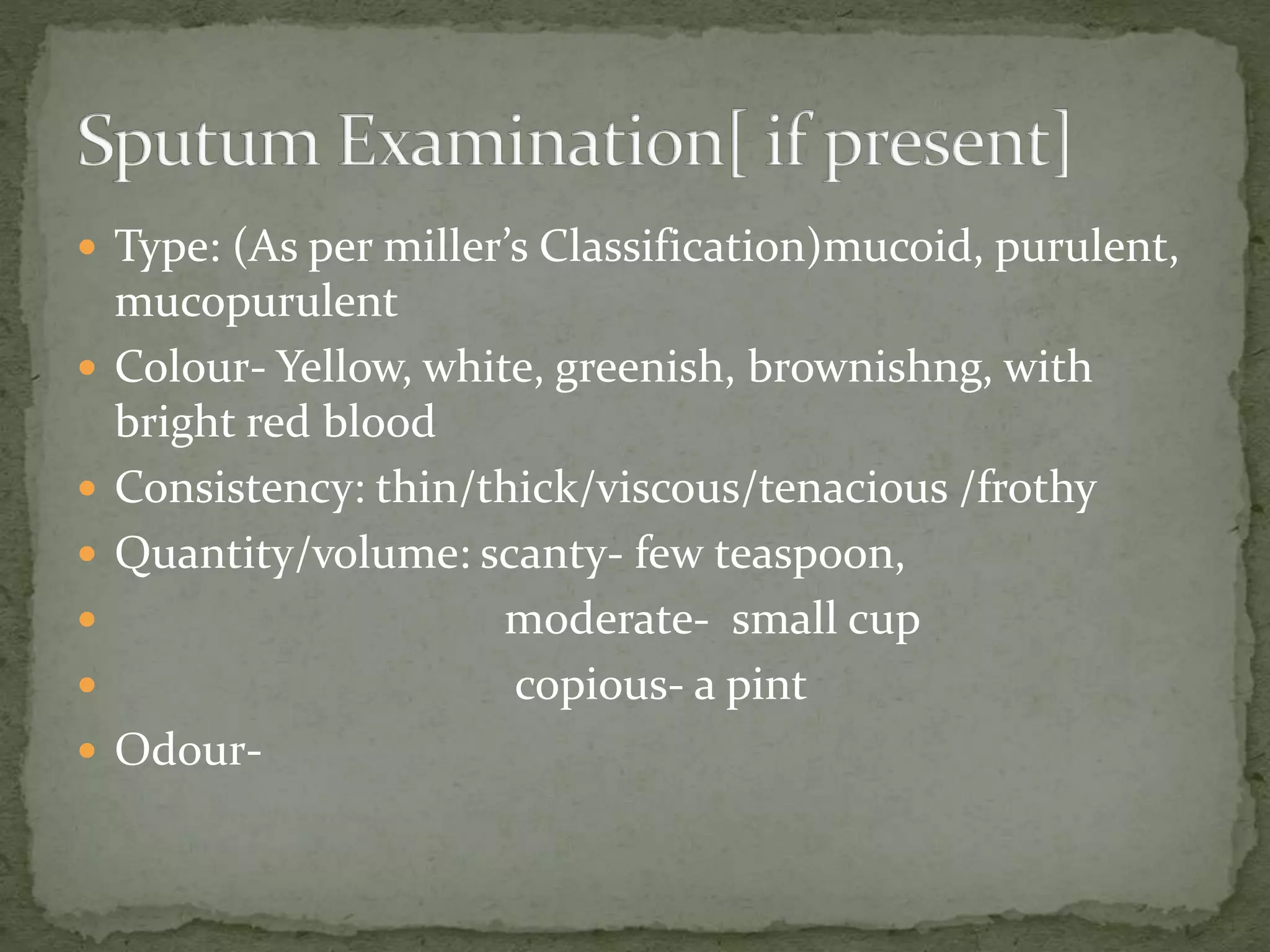  Type: (As per miller’s Classification)mucoid, purulent,
mucopurulent
 Colour- Yellow, white, greenish, brownishng, with
bright red blood
 Consistency: thin/thick/viscous/tenacious /frothy
 Quantity/volume: scanty- few teaspoon,
 moderate- small cup
 copious- a pint
 Odour-
 
