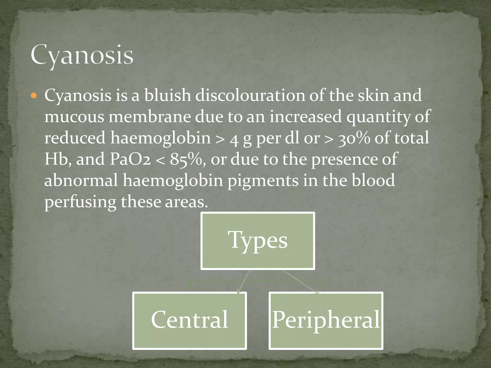  Cyanosis is a bluish discolouration of the skin and
mucous membrane due to an increased quantity of
reduced haemoglobin > 4 g per dl or > 30% of total
Hb, and PaO2 < 85%, or due to the presence of
abnormal haemoglobin pigments in the blood
perfusing these areas.
Types
Central Peripheral
 