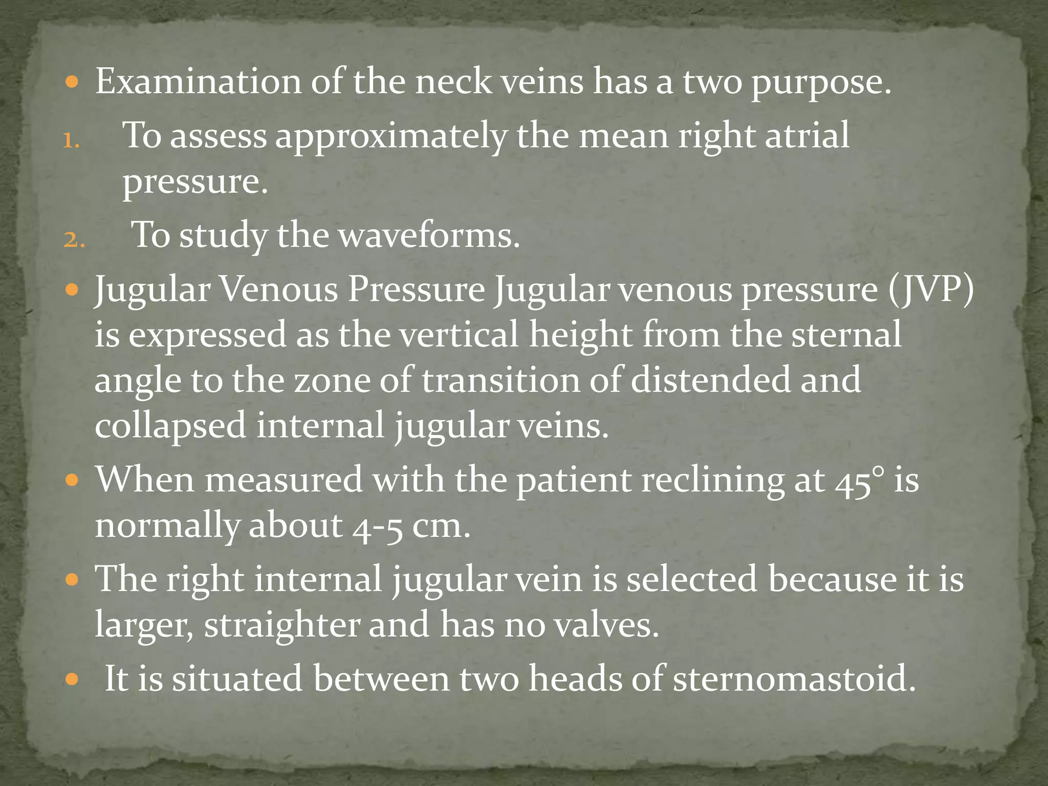  Examination of the neck veins has a two purpose.
1. To assess approximately the mean right atrial
pressure.
2. To study the waveforms.
 Jugular Venous Pressure Jugular venous pressure (JVP)
is expressed as the vertical height from the sternal
angle to the zone of transition of distended and
collapsed internal jugular veins.
 When measured with the patient reclining at 45° is
normally about 4-5 cm.
 The right internal jugular vein is selected because it is
larger, straighter and has no valves.
 It is situated between two heads of sternomastoid.
 
