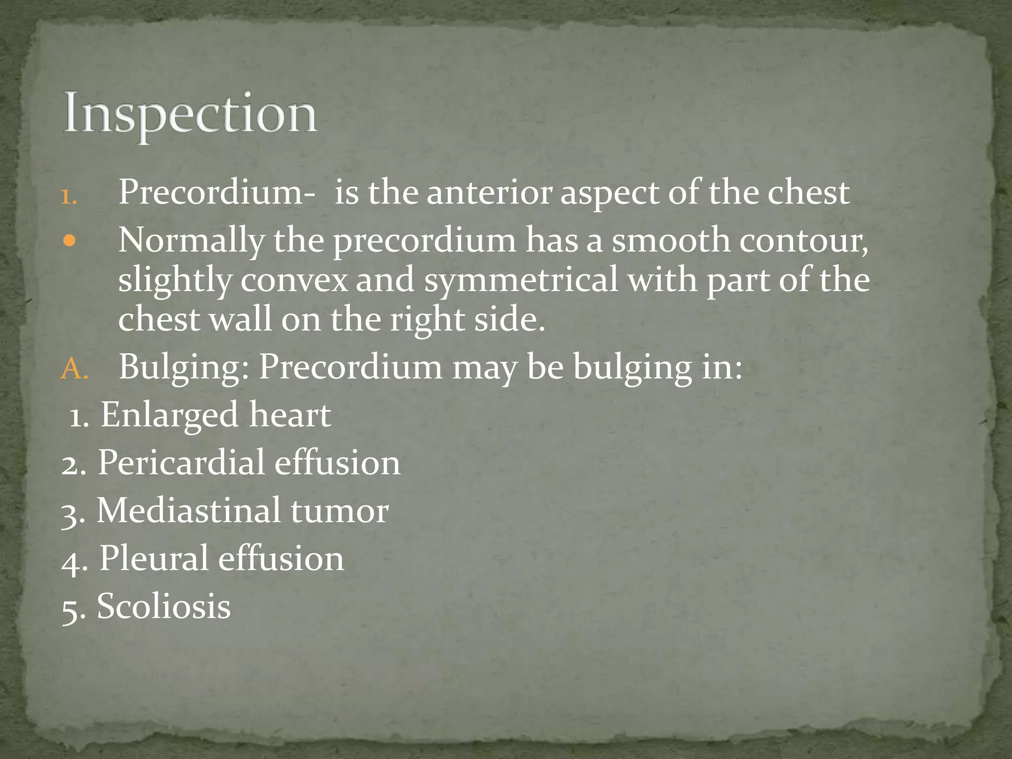 1. Precordium- is the anterior aspect of the chest
 Normally the precordium has a smooth contour,
slightly convex and symmetrical with part of the
chest wall on the right side.
A. Bulging: Precordium may be bulging in:
1. Enlarged heart
2. Pericardial effusion
3. Mediastinal tumor
4. Pleural effusion
5. Scoliosis
 