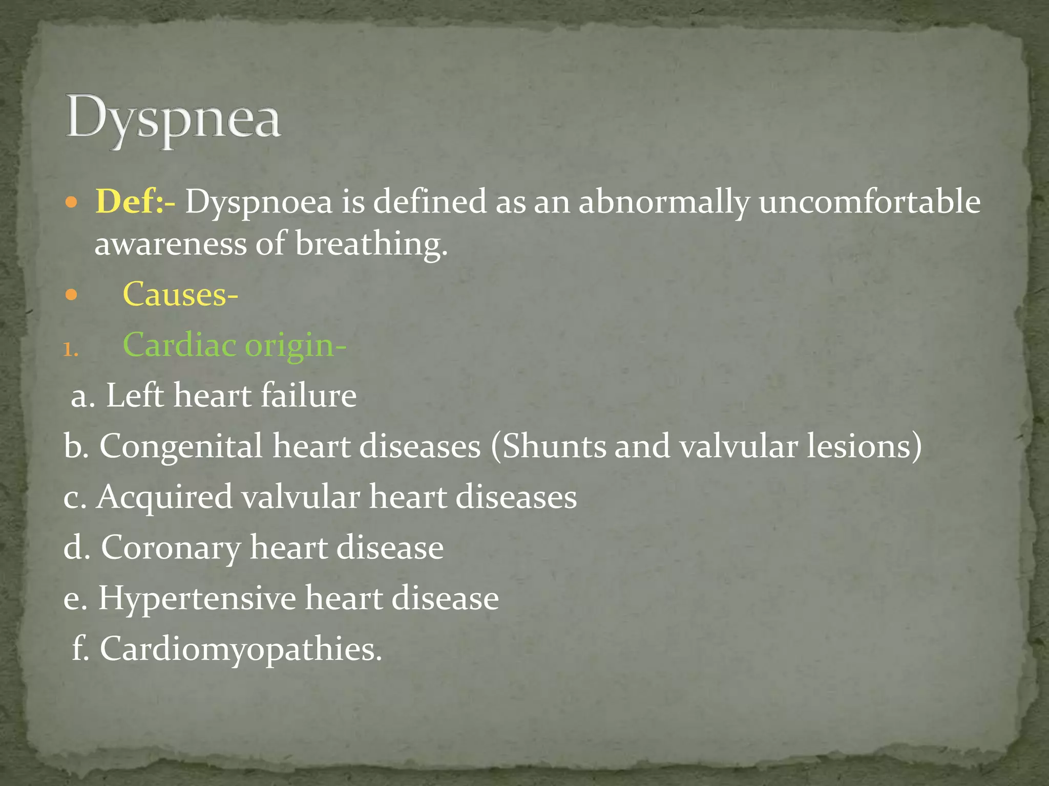  Def:- Dyspnoea is defined as an abnormally uncomfortable
awareness of breathing.
 Causes-
1. Cardiac origin-
a. Left heart failure
b. Congenital heart diseases (Shunts and valvular lesions)
c. Acquired valvular heart diseases
d. Coronary heart disease
e. Hypertensive heart disease
f. Cardiomyopathies.
 