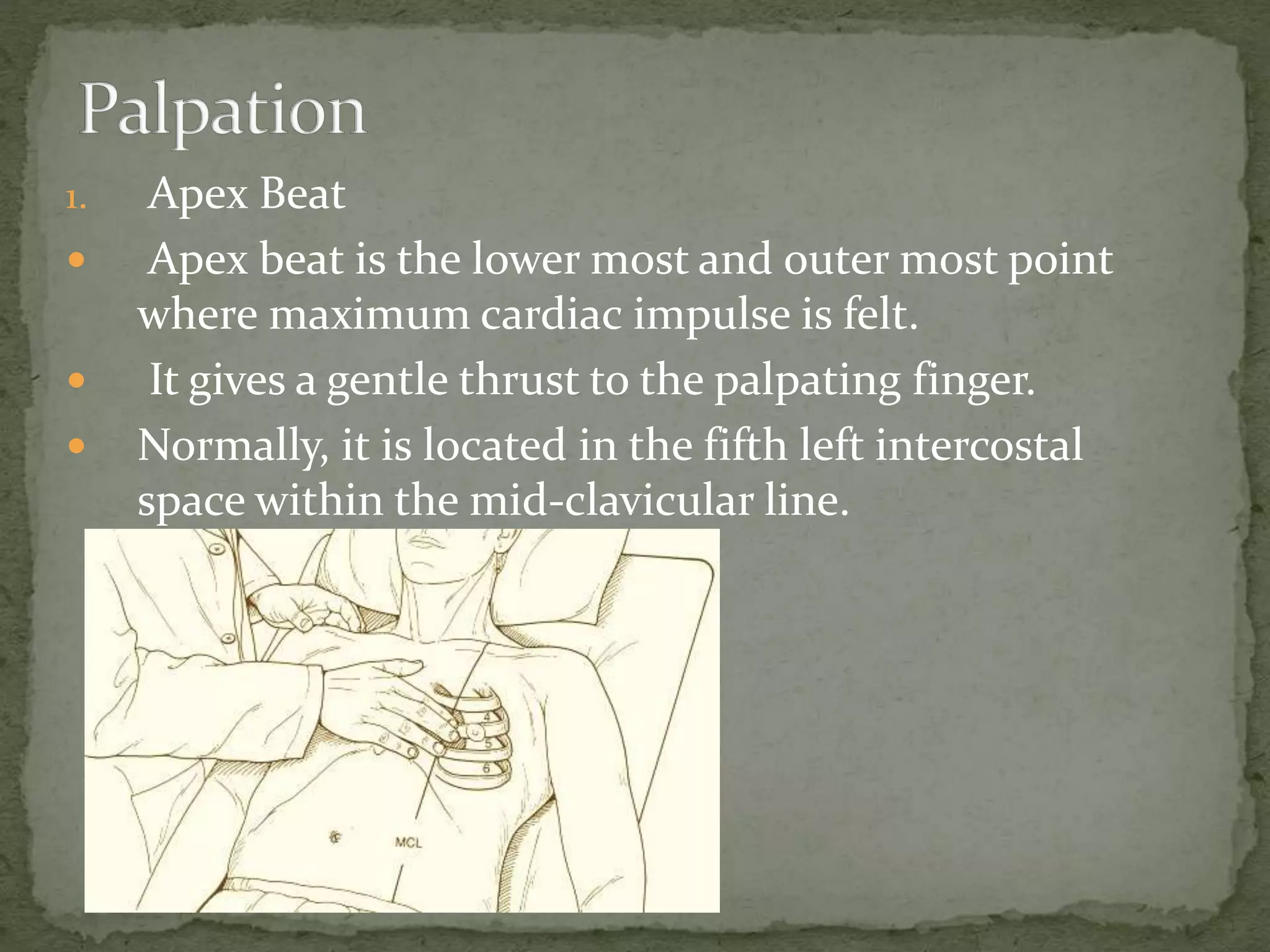 1. Apex Beat
 Apex beat is the lower most and outer most point
where maximum cardiac impulse is felt.
 It gives a gentle thrust to the palpating finger.
 Normally, it is located in the fifth left intercostal
space within the mid-clavicular line.
 