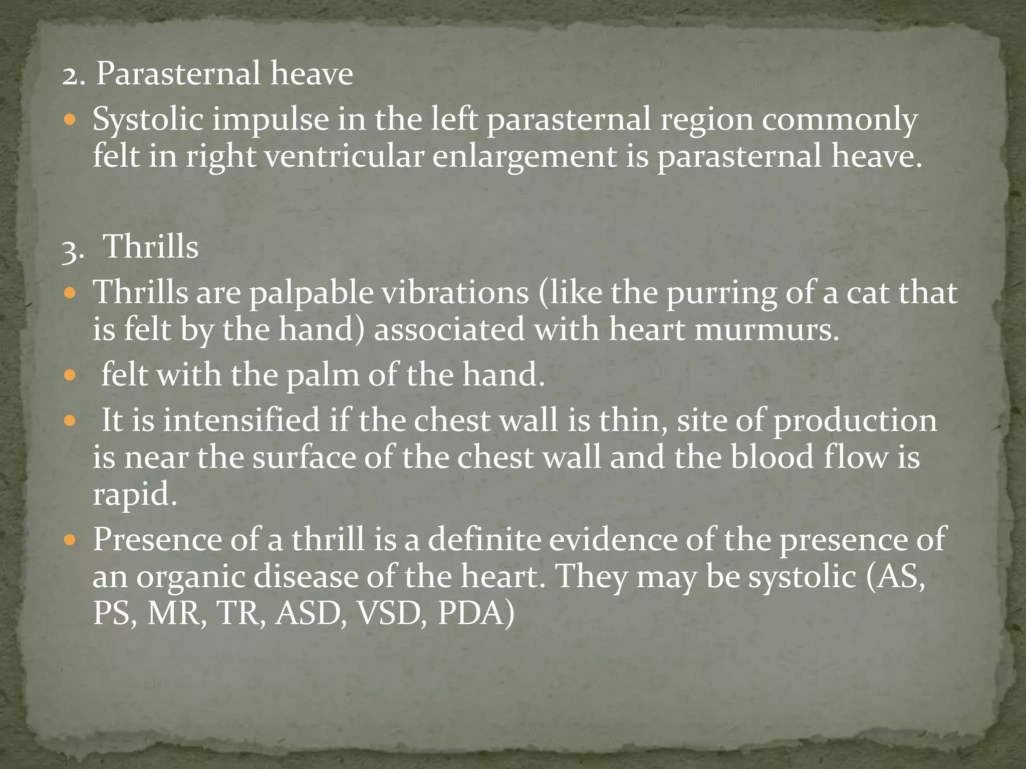 2. Parasternal heave
 Systolic impulse in the left parasternal region commonly
felt in right ventricular enlargement is parasternal heave.
3. Thrills
 Thrills are palpable vibrations (like the purring of a cat that
is felt by the hand) associated with heart murmurs.
 felt with the palm of the hand.
 It is intensified if the chest wall is thin, site of production
is near the surface of the chest wall and the blood flow is
rapid.
 Presence of a thrill is a definite evidence of the presence of
an organic disease of the heart. They may be systolic (AS,
PS, MR, TR, ASD, VSD, PDA)
 