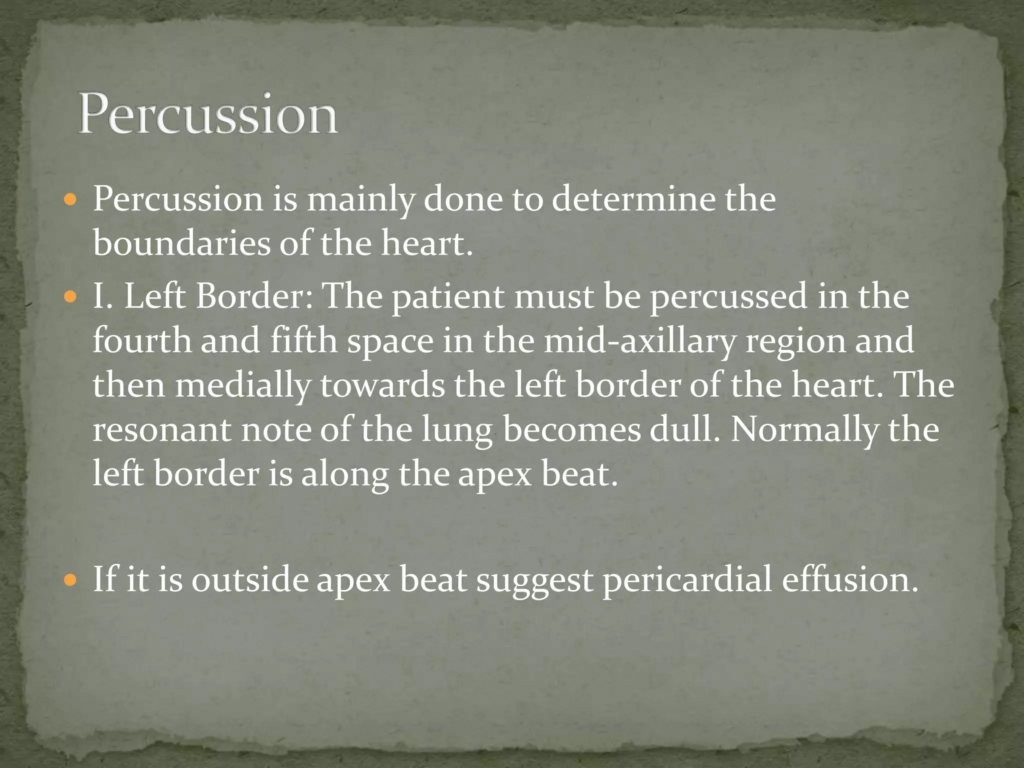  Percussion is mainly done to determine the
boundaries of the heart.
 I. Left Border: The patient must be percussed in the
fourth and fifth space in the mid-axillary region and
then medially towards the left border of the heart. The
resonant note of the lung becomes dull. Normally the
left border is along the apex beat.
 If it is outside apex beat suggest pericardial effusion.
 