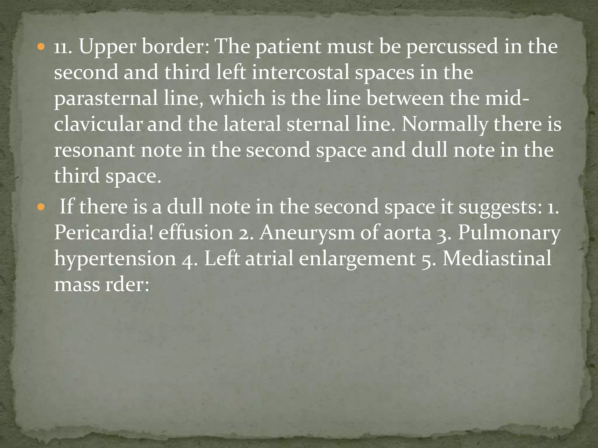  11. Upper border: The patient must be percussed in the
second and third left intercostal spaces in the
parasternal line, which is the line between the mid-
clavicular and the lateral sternal line. Normally there is
resonant note in the second space and dull note in the
third space.
 If there is a dull note in the second space it suggests: 1.
Pericardia! effusion 2. Aneurysm of aorta 3. Pulmonary
hypertension 4. Left atrial enlargement 5. Mediastinal
mass rder:
 