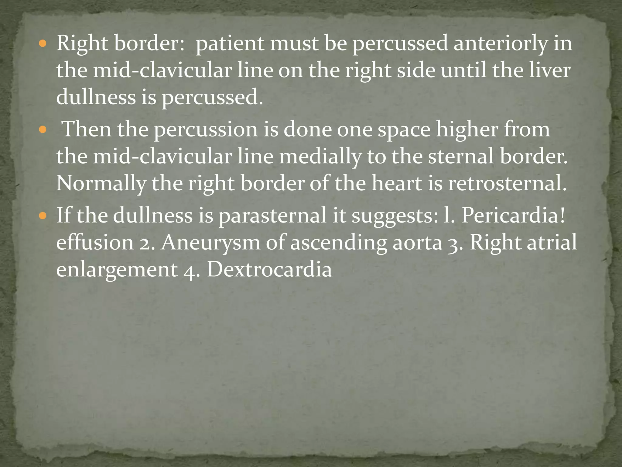  Right border: patient must be percussed anteriorly in
the mid-clavicular line on the right side until the liver
dullness is percussed.
 Then the percussion is done one space higher from
the mid-clavicular line medially to the sternal border.
Normally the right border of the heart is retrosternal.
 If the dullness is parasternal it suggests: l. Pericardia!
effusion 2. Aneurysm of ascending aorta 3. Right atrial
enlargement 4. Dextrocardia
 