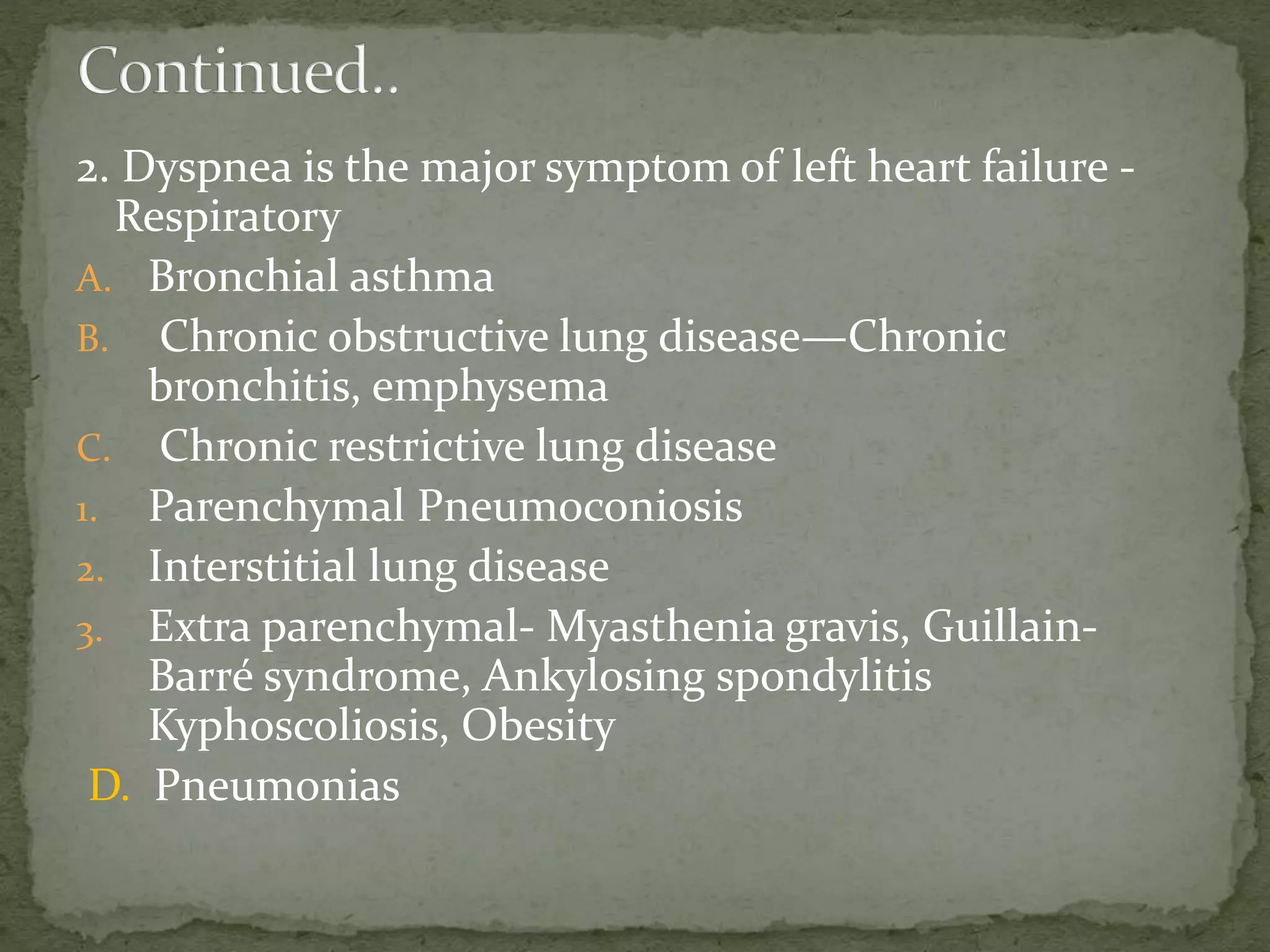 2. Dyspnea is the major symptom of left heart failure -
Respiratory
A. Bronchial asthma
B. Chronic obstructive lung disease—Chronic
bronchitis, emphysema
C. Chronic restrictive lung disease
1. Parenchymal Pneumoconiosis
2. Interstitial lung disease
3. Extra parenchymal- Myasthenia gravis, Guillain-
Barré syndrome, Ankylosing spondylitis
Kyphoscoliosis, Obesity
D. Pneumonias
 