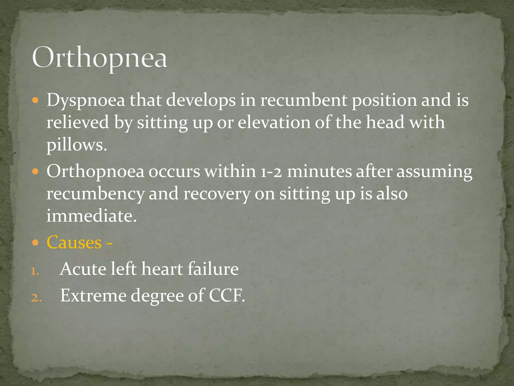  Dyspnoea that develops in recumbent position and is
relieved by sitting up or elevation of the head with
pillows.
 Orthopnoea occurs within 1-2 minutes after assuming
recumbency and recovery on sitting up is also
immediate.
 Causes -
1. Acute left heart failure
2. Extreme degree of CCF.
 