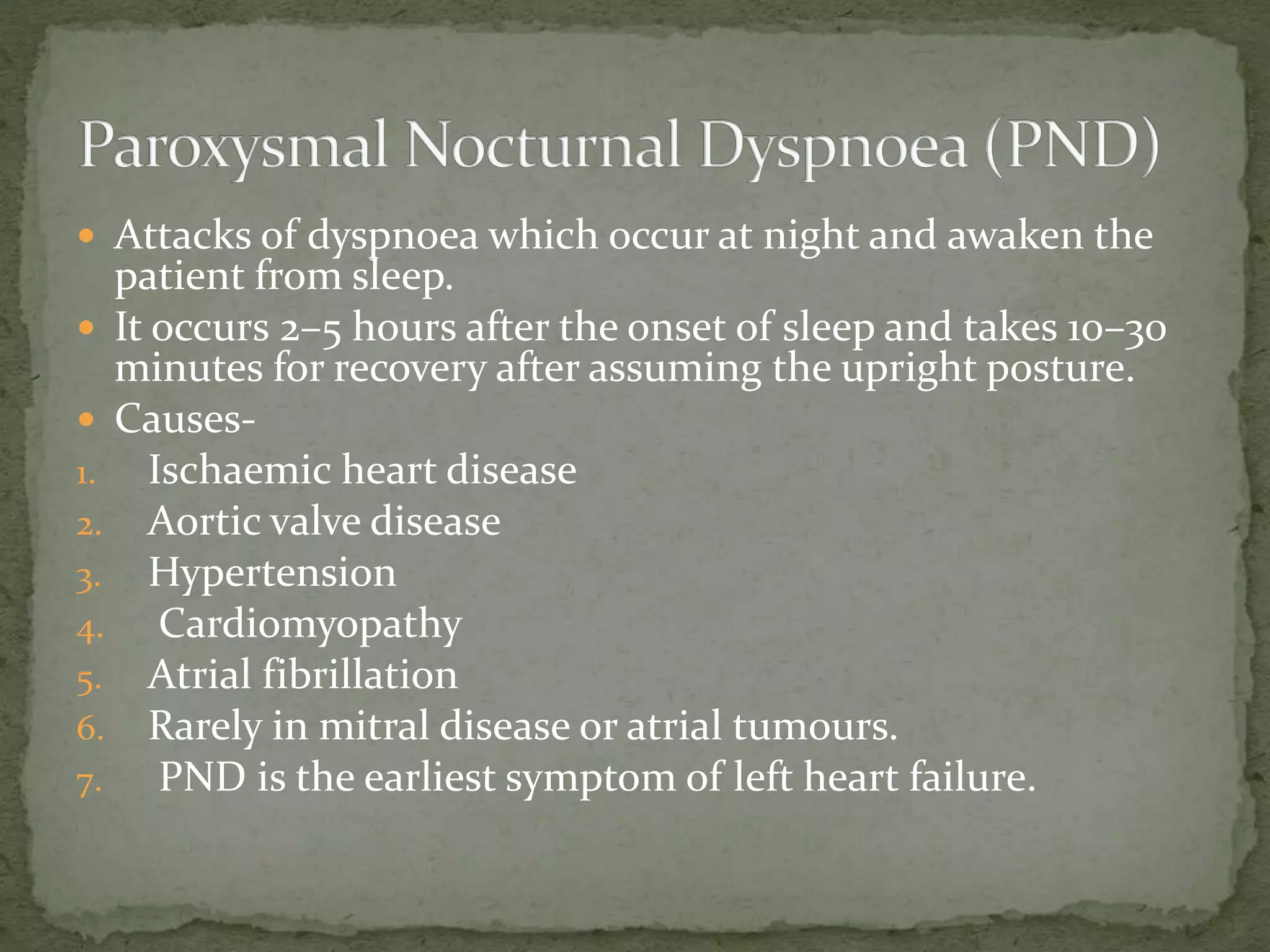  Attacks of dyspnoea which occur at night and awaken the
patient from sleep.
 It occurs 2–5 hours after the onset of sleep and takes 10–30
minutes for recovery after assuming the upright posture.
 Causes-
1. Ischaemic heart disease
2. Aortic valve disease
3. Hypertension
4. Cardiomyopathy
5. Atrial fibrillation
6. Rarely in mitral disease or atrial tumours.
7. PND is the earliest symptom of left heart failure.
 