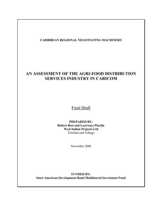 CARIBBEAN REGIONAL NEGOTIATING MACHINERY




AN ASSESSMENT OF THE AGRI-FOOD DISTRIBUTION
        SERVICES INDUSTRY IN CARICOM




                           Final Draft


                          PREPARED BY:
                  Robert Best and Lawrence Placide
                     West Indian Projects Ltd
                         Trinidad and Tobago



                           November 2006




                           FUNDED BY:
    Inter-American Development Bank/Multilateral Investment Fund
 